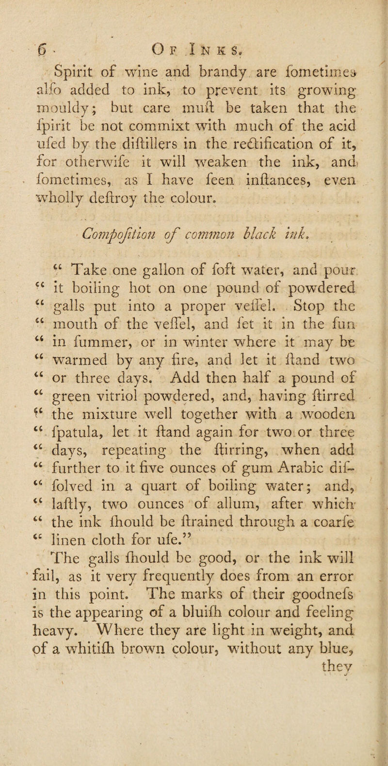 ■ '£&gt; * Of Inks. Spirit of wine and brandy are fometiinea alfo added to ink, to prevent its growing mouldy; but care inuft be taken that the fpirit be not commixt with much of the acid ufed by the diftillers in the rectification of it, for otherwife it will weaken the ink, and fometimes, as I have feen inftances, even wholly deftroy the colour. Competition of common black ink. u Take one gallon of foft water, and pour cc it boiling hot on one pound of powdered u galls put into a proper veffel. Stop the u mouth of the veffel, and let it in the fun u in fiummer, or in winter where it may be u warmed by any fire, and let it ffand two u or three days. Add then half a pound of “ green vitriol powdered, and, having ftirred the mixture well together with a wrooden ct fpatula, let it ftand again for two or three u days, repeating the ftirring, when add “ further to it five ounces of gum Arabic dif~ “ folved in a quart of boiling water; and, &lt;c laftly, two ounces of allum, after which “ the ink fhould be ftrained through a coarfe &lt;c linen cloth for ufe.’? The galls fhould be good, or the ink will ’ fail, as it very frequently does from an error in this point. The marks of their goodnefs is the appearing of a bluifh colour and feeling heavy. Where they are light in weight, and of a whitifh brown colour, without any blue, they