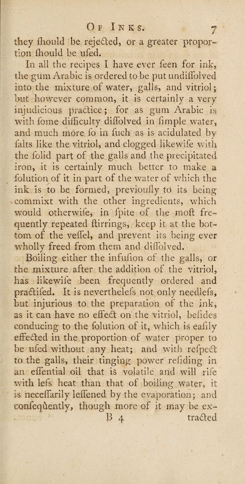 they ffiould be rejected, or a greater propor~&gt; tion fhould be ufed. In all the recipes I have ever feen for ink* the gum Arabic is ordered to be put undiffolved into the mixture of water, galls, and vitriol; but however common, it is certainly a very injudicious pradtice; for as gum Arabic is with feme difficulty diffolved in limple water, and much more fo in fuch as is acidulated by * falts like the vitriol, and clogged likewife with the folid part of the galls and the precipitated iron, it is certainly much better to make a folution of it in part of the water of which the ink is to be formed, previouily to its being commixt with the other ingredients, which would otherwife, in fpite of the rnoft fre¬ quently repeated ftirrings, keep it at the bot¬ tom of the veffel, and prevent its being ever wholly freed from them and diffolved. Boiling either the infufion of the galls, or the mixture after the addition of the vitriol, has likewife been frequently ordered and pradtifed. It is neverthelefs not only needlefs, but injurious to the preparation of the ink, as it can have no effedt on the vitriol, befides conducing to the folution of it, which is eafily effedted in the proportion of water proper to be ufed without any heat; and with refpedt to the galls, their tinging power reliding in an effential oil that is volatile and will rife with lefs heat than that of boiling water, it is neceffarily ieffened by the evaporation; and confeqhently, though more of it may be ex- 13 4 tradted