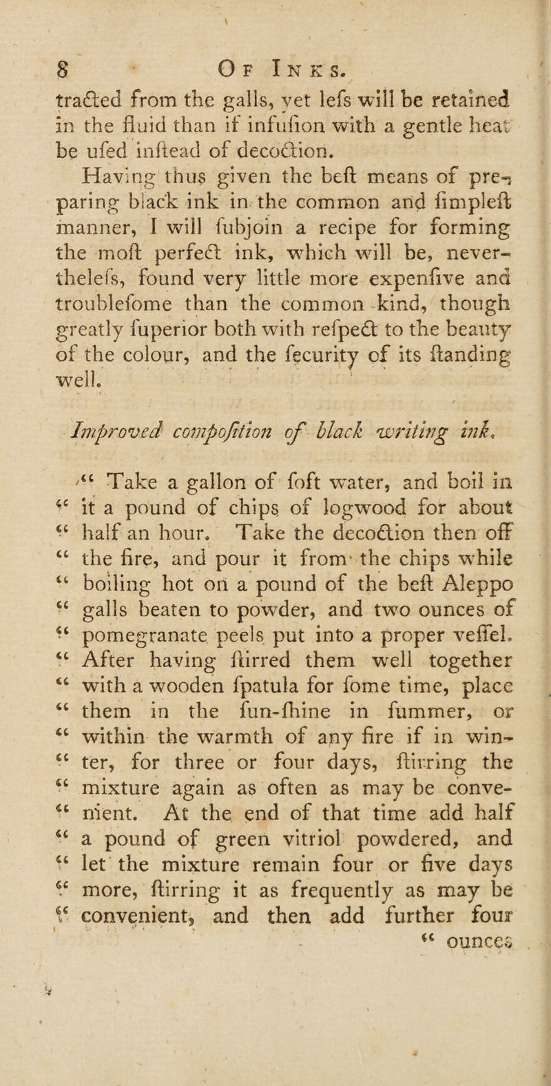 traded from the galls, yet lefs will be retained in the fluid than if infufion with a gentle heat be ufed inftead of decodion. Having thus given the beft means of pre-* paring black ink in the common and fimpleft manner, I will fubjoin a recipe for forming the moft perfed ink, wTich will be, never¬ theless, found very little more expenfive and troublefome than the common kind, though greatly fuperior both with refped to the beauty of the colour, and the fecurity cf its Handing well. Improved compojition of black writing ink. Take a gallon of foft water, and boil in it a pound of chips, of logwood for about 44 half an hour. Take the decodion then off 44 the fire, and pour it from- the chips wrhi!e 44 boiling hot on a pound of the beft Aleppo 44 galls beaten to powder, and two ounces of 44 pomegranate peels put into a proper veffel. 44 After having ftirred them wrell together 44 with a wooden fpatula for fome time, place 44 them in the fun-fhine in fummer, or 44 within the wrarmth of any fire if in win- 44 ter, for three or four days, ftirring the 44 mixture again as often as may be conve- 44 nient. At the end of that time add half 44 a pound of green vitriol powdered, and 44 let the mixture remain four or five days 44 more, ftirring it as frequently as may be 4C convenient^ and then add further four i a- * ; : * , ♦ * 44 ounces