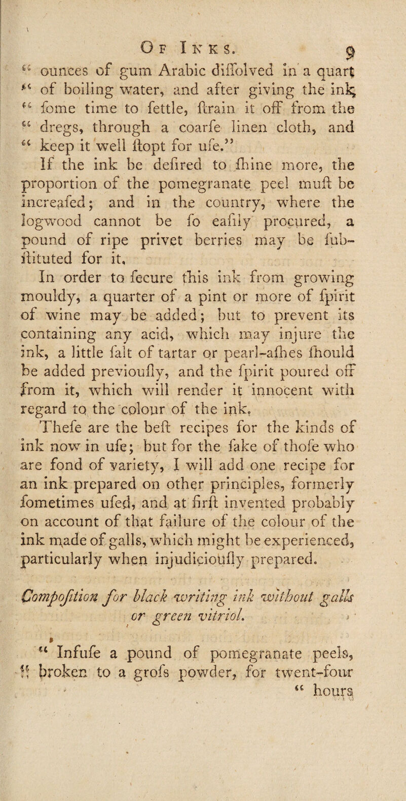 Of Inks. &lt;j ounces of gum Arabic diffolved in a quart of boiling water, and after giving the ini; u feme time to fettle, ftrain it off from the €C dregs, through a coarfe linen cloth, and u keep it well iiopt for life.” If the ink be defired to fhine more, the proportion of the pomegranate peel muft be increased; and in the country, where the logwood cannot be fo eafily procured, a pound of ripe privet berries may be fub- iiituted for it. In order to fecure this ink from growing mouldy, a quarter of a pint or more of fpirit of wine may be added; but to prevent its containing any acid, which may injure the ink, a little fait of tartar or pearl~afh.es ihould be added previoufly, and the fpirit poured off from it, which will render it innocent with regard to the colour of the ink? Thefe are the beft recipes for the kinds of ink now in ufe; but for the fake of thofe who are fond of variety, I will add one recipe for an ink prepared on other principles, formerly fometimes ufed, and at firft invented probably on account of that failure of the colour of the ink made of galls, which might be experienced, particularly when injudiciotifly prepared. Compofition for black writing ink without galls or green vitrioh j • $ ., €t Infufe a pound of pomegranate peels, ft broken to a grofs powder, for twent-four u hours