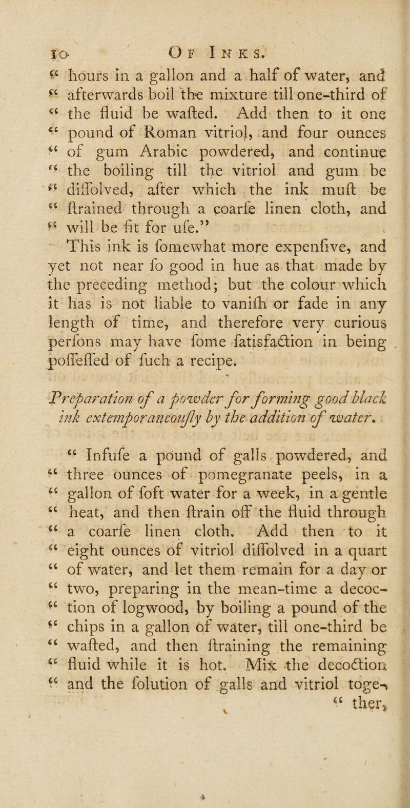 a hours in a gallon and a half of water, and afterwards boil the mixture till one-third of &lt;c the fluid be wafted. Add then to it one &lt;c pound of Roman vitrio}, and four ounces u of gum Arabic powdered, and continue H the boiling till the vitriol and gum be diffolved, after which the ink muft be u {trained through a coarfe linen cloth, and ^ will be fit for ufe.?&gt; This ink is fomewhat more expenfive, and yet not near fo good in hue as that made by the preceding method; but the colour which it has is not liable to vanifh or fade in any length of time, and therefore very curious perfons may have fome fatisfadtion in being poffeffed of fuch a recipe. Preparation of a powder for forming good black ink extemporaneoufy by the addition of water. u Xnfufe a pound of galls powdered, and three ounces of pomegranate peels, in a u gallon of foft water for a week, in a gentle “ heat, and then {train off the fluid through u a coarfe linen cloth. Add then to it u eight ounces of vitriol diflolved in a quart “ of water, and let them remain for a day or tc two, preparing in the mean-time a decoc- ■c tion of logwood, by boiling a pound of the *c chips in a gallon of water, till one-third be “ wafted, and then {training the remaining £C fluid while it is hot. Mix the decodtion ^ and the folution of galls and vitriol toge-* “ ther. V