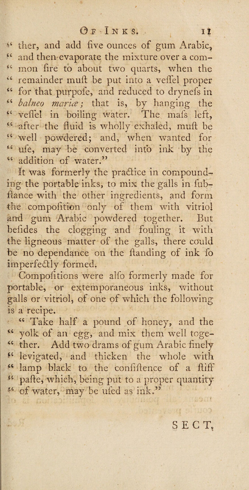 0 F - i N K S. I| ^ ther, and add five ounces of gum Arabic^ and then^evaporate the mixture over a com- cc mon fire to about two quarts, when the “ remainder muft be put into a veffel proper &lt;c for that purpofe, and reduced to drynefs in “ balneo marine; that is, by hanging the 6C vefiel in boiling water. The mafs left, cc after the fluid is wholly exhaled, muft be well powdered; and, when wanted for u ufe, may be converted into ink by the u addition of water.35 It was formerly the practice in compound¬ ing the portable inks, to mix the galls in Tub- fiance with the other ingredients, and form the compofition only of them with vitriol and gum Arabic powdered together. But befides the clogging and fouling it with the ligneous matter of the galls, there could be no dependence on the ftanding of ink fo imperfectly formed. Compofitions were alfo formerly made for portable, or extemporaneous inks, without galls or vitriol, of one of which the following is a recipe. “ Take half a pound of honey, and the “ yolk of an egg, and mix them well toge- u then Add two drams of gum Arabic finely *c levigated, and thicken the whole with u lamp black to the confiftence of a ftifr ** pafte, which, being put to a proper quantity  of water, may be ufed as ink.33