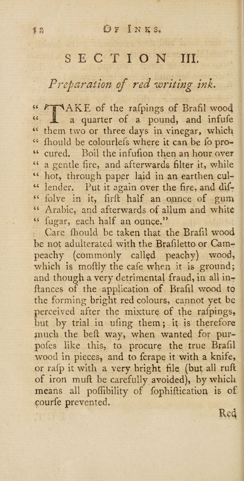 SECTION IIL Preparation of red writing ink. u ^pAKE of the rafpings of Brafil wood, u JL a quarter of a pound, and infufe “ them two or three days in vinegar, which a fhoukl be colourlefs where it can be fo pro- u cured. Boil the infufion then an hour over &lt;c a gentle fire, and afterwards filter it, while hot, through paper l^id in an earthen cul- lender. Put it again over the fire, and dif« •4 folve in it, firft half an ounce of gum 6C Arabic, and afterwards of allum and wrhite fugar, each half an ounce/* Care iliould be taken that the Brafil wood be not adulterated with the Brafiletto or Cam- peachy (commonly called peachy) wood, which is moftly the cafe when it is ground; and though a very detrimental fraud, in all in- ftances of the application of Brafil wood to the forming bright red colours, cannot yet be perceived after the mixture of the rafpings, but by trial in uling them; it is therefore much the belt way, when wanted for pur- pofes like this, to procure the true Brafil wood in pieces, and to fcrape it with a knife, or rafp it with a very bright file (but all ruft of iron muft be carefully avoided), by which means all poffibility of fophiftication is of courfe prevented, c ; Re4