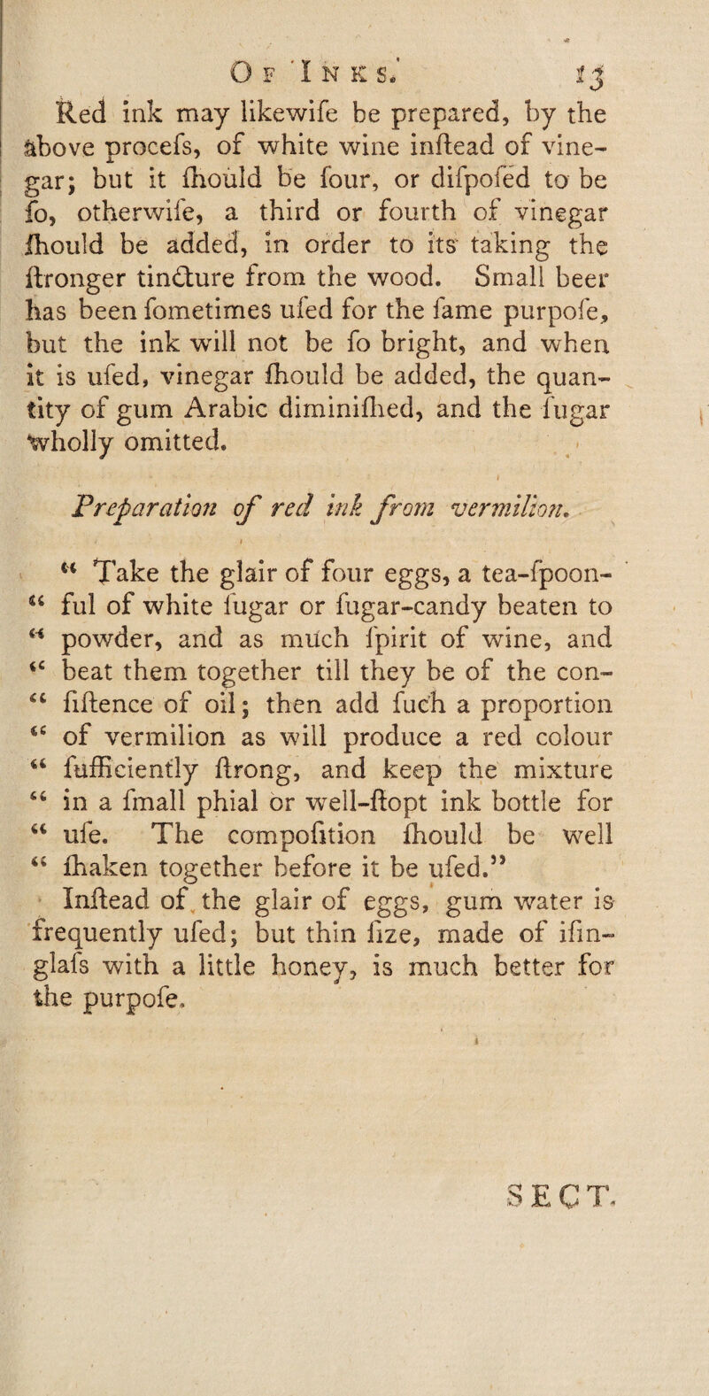 Of 'Ink si Red ink may likewife be prepared, by the above procefs, of white wine inftead of vine¬ gar; but it fhould be four, or difpofed to be fo, otherwife, a third or fourth of vinegar fhould be added, in order to its taking the ftronger tindture from the wood. Small beer has been fometimes ufed for the fame purpofe, but the ink wall not be fo bright, and when it is ufed, vinegar fhould be added, the quan¬ tity of gum Arabic diminifhed, and the fugar Wholly omitted. Preparation of red ink from vermilion. u Take the glair of four eggs, a tea-fpoon- 44 ful of white fugar or fugar-candy beaten to “ powder, and as much fpirit of wine, and 4C beat them together till they be of the con- 44 fiftence of oil; then add fuch a proportion 44 of vermilion as will produce a red colour 44 fufficiently ftrong, and keep the mixture 44 in a fmall phial or well-flopt ink bottle for 44 ufe. The compofttion fhould be well 44 fhaken together before it be ufed.55 Inftead of the glair of eggs, gum water is frequently ufed; but thin fize, made of ifin- glafs with a little honey, is much better for the purpofe.