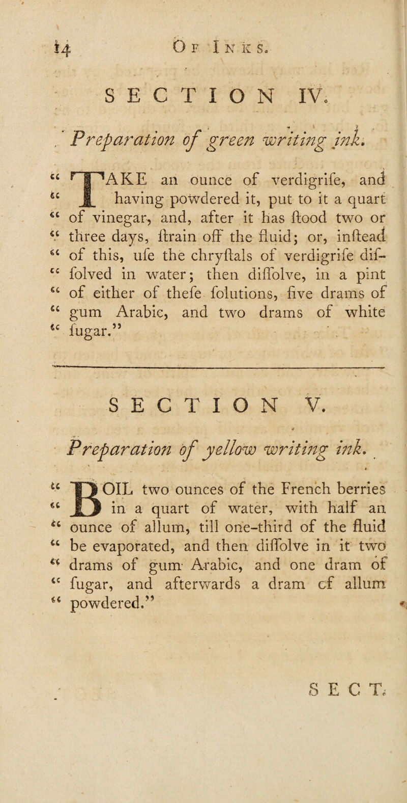 SECTION IV. » I ? 'Preparation of green writing ink. Ci r 1 LAKE an ounce of verdigrife, and u JL having powdered it, put to it a quart *c of vinegar, and, after it has flood two or u three days, ftrain off the fluid; or, inftead of this, ufe the chryftals of verdigrife dif- cc folved in water; then diffoive, in a pint u of either of thefe folutions, five drams of tc gum Arabic, and two drams of white ic iugar.55 SECTION V. * - r Preparation of yellow writing ink. 4 ■■■ u TVOIL two ounces of the French berries €C JD 'm a quart of water, with half an ounce of allum, till one-third of the fluid u be evaporated, and then diffoive in it two u drams of gum Arabic, and one dram of cc fugar, and afterwards a dram cf allum “ powdered.'1 S E C Te