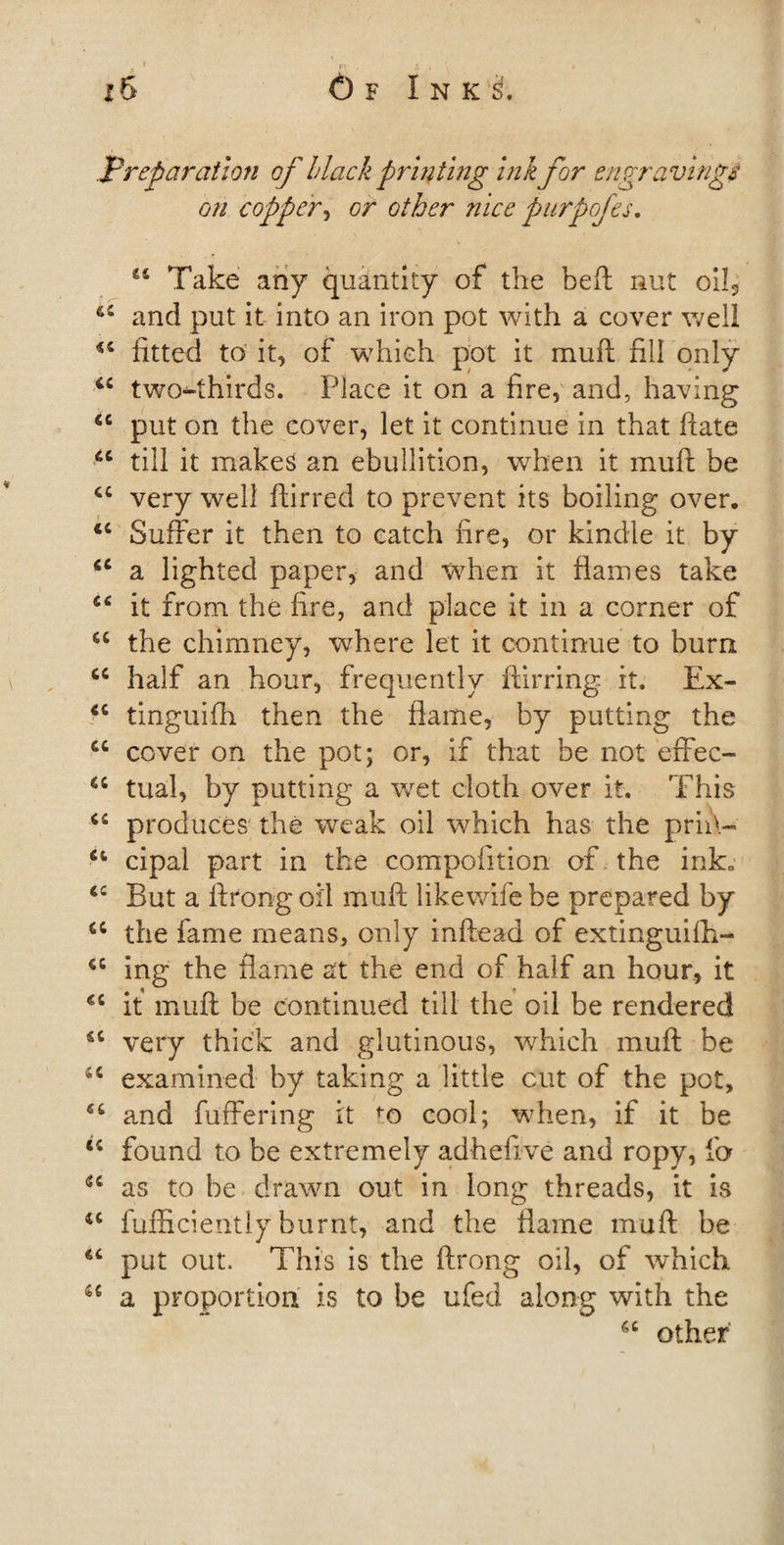 .preparation of Hack printing ink for engravings on copper, or other nice purpofes. 44 Take any quantity of the beft nut oik 65 and put it into an iron pot with a cover well 44 fitted to it, of which pot it mull fill only 44 two^thirds. Place it on a fire, and, having 44 put on the cover, let it continue in that hate 44 till it makes an ebullition, when it muft be 44 very well ftirred to prevent its boiling over. 44 Suffer it then to catch fire, or kindle it by 44 a lighted paper, and when it flames take 44 it from the ffre, and place it in a corner of a the chimney, where let it continue to burn 44 half an hour, frequently ftirring it. Ex- 44 tinguifh then the flame, by putting the cc cover on the pot; or, if that be not effec- 44 tual, by putting a wet cloth over it. This 44 produces the weak oil which has the prii\- 44 cipal part in the compofttion of the ink. 44 But a ftrong oil muff likewife be prepared by 44 the fame means, only inftead of extinguifh- 44 ing the flame at the end of half an hour, it 44 it muft be continued till the oil be rendered 46 very thick and glutinous, which muft be 44 examined by taking a little cut of the pot, 46 and fuffering it to cool; when, if it be 44 found to be extremely adhefive and ropy, fa 44 as to be drawn out in long threads, it is 44 fufficiently burnt, and the flame muft be 44 put out. This is the ftrong oil, of which 44 a proportion is to be ufed along with the 64 other