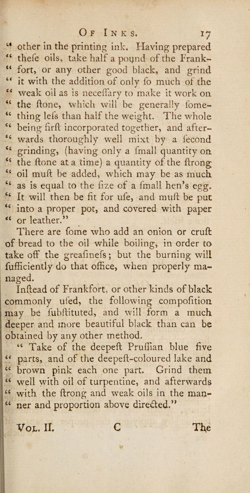 u other in the printing ink. Having prepared thefe oils, take half a poijnd of the Frank- u fort, or any other good black, and grind it with the addition of only fo much of the weak oil as is neceffary to make it work 011 u the done, which will be generally fome- u thing lefs than half the weight. The whole cc being firft incorporated together, and after- wards thoroughly well mixt by a fecond grinding, (having only a fmall quantity on &lt;c the ftone at a time) a quantity of the ftrong 65 oil muft be added, which may be as much as is equal to the fize of a fmall hen’s egg, 66 It will then be fit for ufe, and mult be put Cc into a proper pot, and covered with paper or leather.” There are fome who add an onion or cruft of bread to the oil while boiling, in order to take off the greafinefs; but the burning will fufficiently do that office, when properly ma¬ naged. Inftead of Frankfort, or other kinds of black commonly ufed, the following compofition may be fubftituted, and will form a much deeper and more beautiful black than can be I obtained by any other method. 6C Take of the deepeft Pruffian blue five 6C parts, and of the deepeft-coloured lake and cc brown pink each one part. Grind them u well with oil of turpentine, and afterwards tc with the ftrong and weak oils in the man- u ner and proportion above direded.” Tlxe Vol. II. C