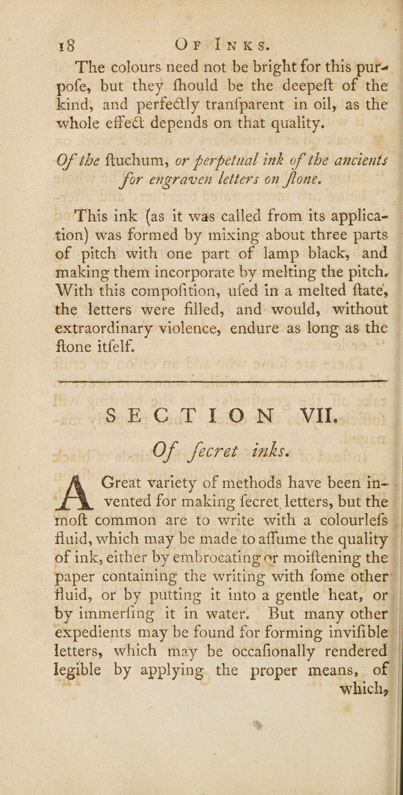 The colours need not be bright for this pur-* pofe, but they fhould be the deepeft of the kind, and perfectly tranfparent in oil, as the whole effedt depends on that quality. Of the ftuchum, or perpetual ink of the ancients for engraven letters on fone. This ink (as it was called from its applica¬ tion) was formed by mixing about three parts of pitch with one part of lamp black, and making them incorporate by melting the pitch* With this compofition, ufed in a melted ftate, the letters were filled, and would, without extraordinary violence, endure as long as the flone itfelf. SECTION VIL ' Of fecret inks. A Great variety of methods have been in¬ vented for making fecret letters, but the mo ft common are to write with a colourlefs fluid, which may be made to affume the quality of ink, either by embrocating or moiftening the paper containing the writing with fome other fluid, or by putting it into a gentle heat, or by immerfing it in water. But many other expedients may be found for forming invifible letters, which may be occafionally rendered legible by applying the proper means, of which*