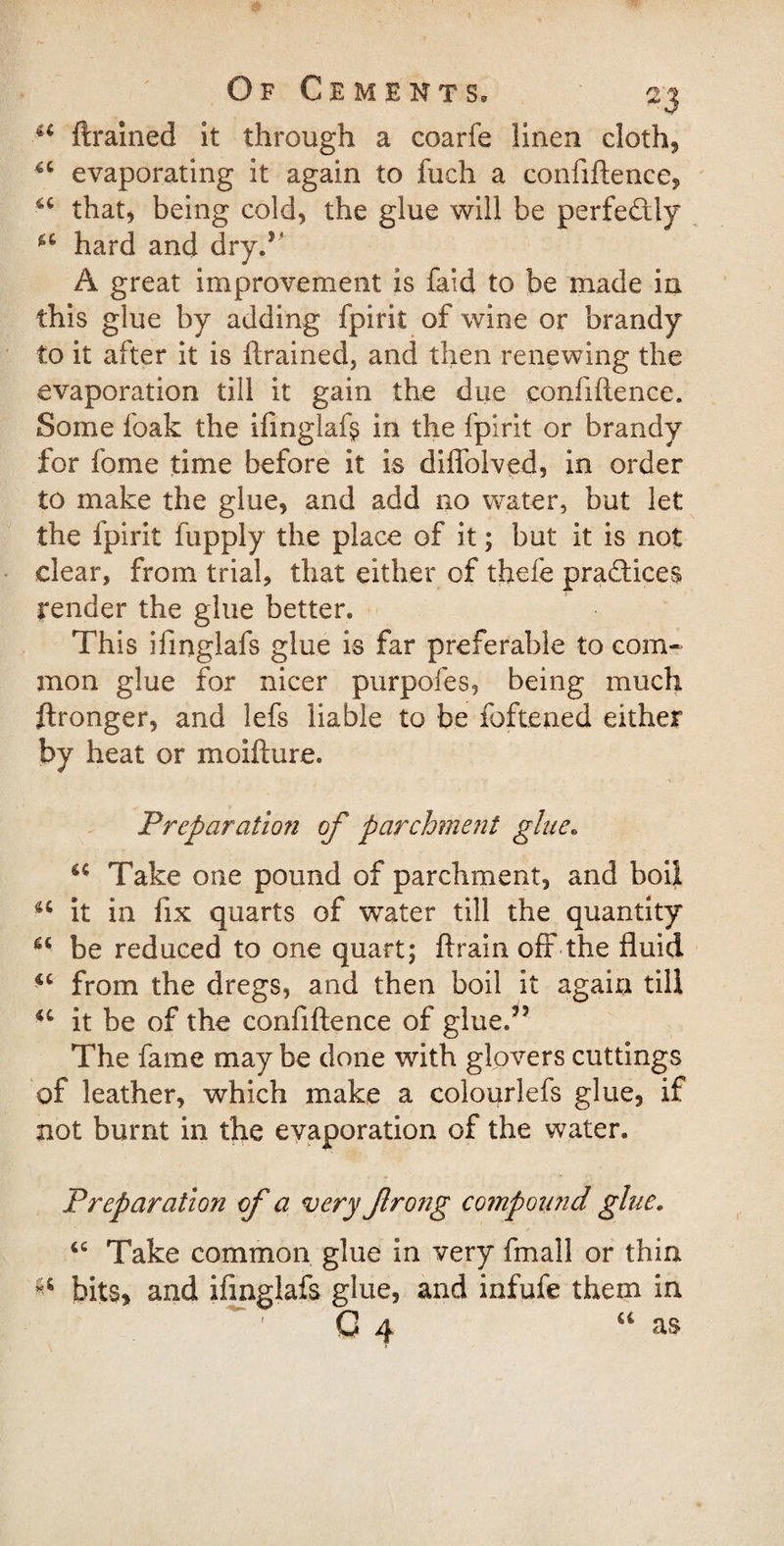 ■ u {trained it through a coarfe linen cloth, evaporating it again to fuch a confiftence, u that, being cold, the glue will be perfectly *c hard and dry.1 A great improvement is faid to be made in this glue by adding fpirit of wine or brandy to it after it is ftrained, and then renewing the evaporation till it gain the due confiftence. Some foak the ifinglafs in the fpirit or brandy for fome time before it is diffolved, in order to make the glue, and add no water, but let the fpirit fupply the place of it; but it is not clear, from trial, that either of thefe practices render the glue better. This ifinglafs glue is far preferable to com¬ mon glue for nicer purpofes, being much Wronger, and lefs liable to be foftened either by heat or moifture. Preparation of parchment glue. u Take one pound of parchment, and boil u it in fix quarts of water till the quantity u be reduced to one quart; ftrain off the fluid *c from the dregs, and then boil it again till it be of the confiftence of glue.55 The fame maybe done with glovers cuttings of leather, which make a colourlefs glue, if not burnt in the evaporation of the water. Preparation of a very frong compound glue. 66 Take common glue in very fmall or thin bits* and ifinglafs glue, and infufe them in