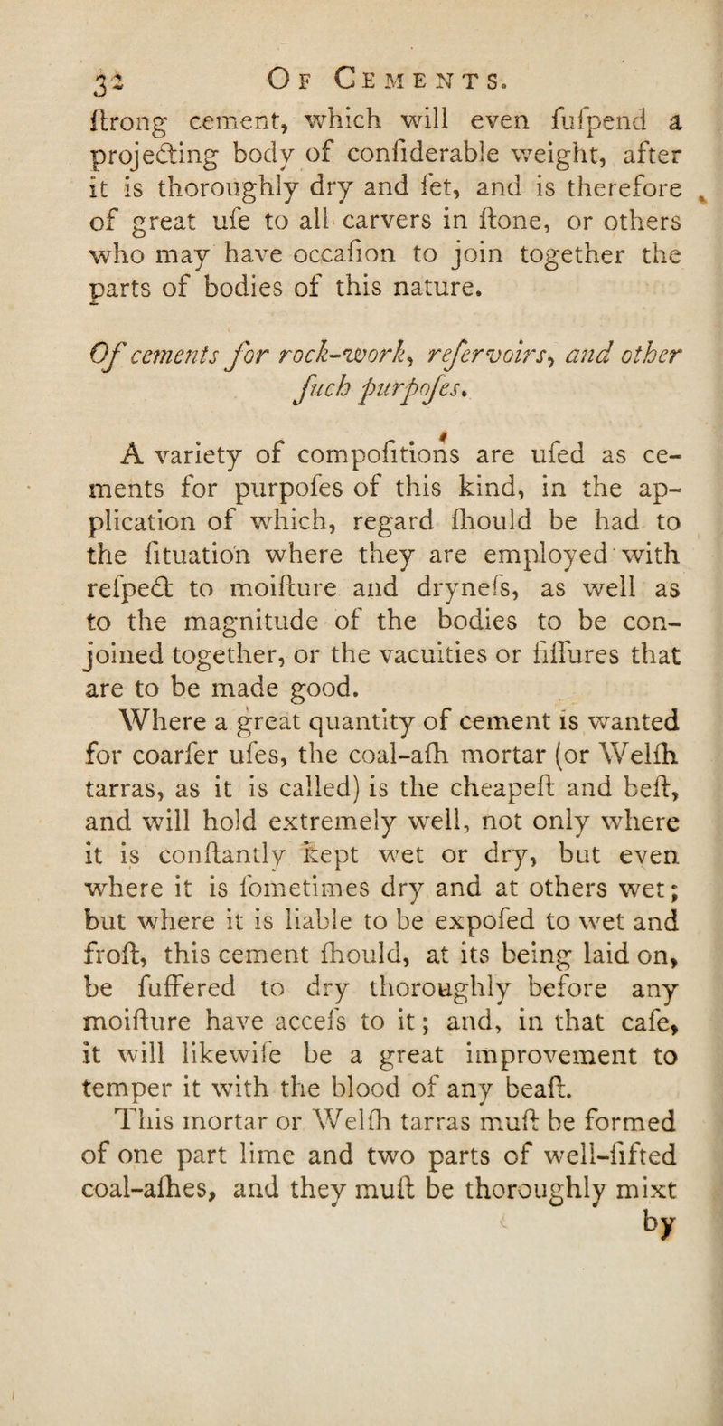 ftrong cement, which will even fufpend a projecting body of confiderable weight, after it is thoroughly dry and fet, and is therefore of great ufe to all carvers in ftone, or others who may have occafion to join together the parts of bodies of this nature. Of cements for rock-work, refervoirs, and other fuch purpofes. A variety of compofitions are ufed as ce¬ ments for purpofes of this kind, in the ap¬ plication of which, regard fhould be had to the lituatio'n where they are employed with refpeCt to moifture and drynefs, as well as to the magnitude of the bodies to be con¬ joined together, or the vacuities or fiffures that are to be made good. Where a great quantity of cement is wanted for coarfer ufes, the coal-afh mortar (or Welfh tarras, as it is called) is the cheapeft and belt, and will hold extremely well, not only where it is conftandy kept wet or dry, but even where it is fometimes dry and at others wet; but where it is liable to be expofed to wet and froft, this cement fhould, at its being laid on, be buffered to dry thoroughly before any moifture have accefs to it; and, in that cafe, it will likewise be a great improvement to temper it with the blood of any beaft. This mortar or Welfh tarras muft be formed of one part lime and two parts of well-lifted coal-afhes, and they muft be thoroughly mixt