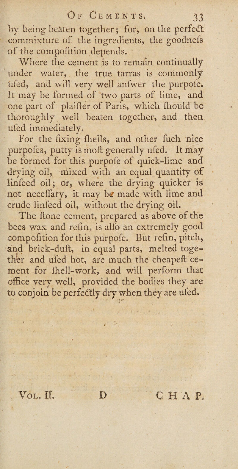 by being beaten together; for, on the perfect commixture of the ingredients, the goodnefs of the compofition depends. Where the cement is to remain continually under water, the true tarras is commonly iifed, and will very well anfwer the purpofe* It may be formed of two parts of lime, and one part of plaifter of Paris, which fhould be thoroughly well beaten together, and then ufed immediately. For the fixing fhells, and other fuch nice purpofes, putty is moft generally ufed. It may be formed for this purpofe of quick-lime and drying oil* mixed with an equal quantity of Pinfeed oil; or, where the drying quicker is not neceflary, it may be made with lime and crude linfeed oil, without the drying oil* The ftone cement, prepared as above of the bees wax and refin, is alfo an extremely good compofition for this purpofe. But refin, pitch, and brick-duft, in equal parts, melted toge¬ ther and ufed hot, are much the cheapeft ce¬ ment for fhell-work, and will perform that office very well, provided the bodies they are to conjoin be perfectly dry when they are ufed* VOL. II. I&gt; C H A P.