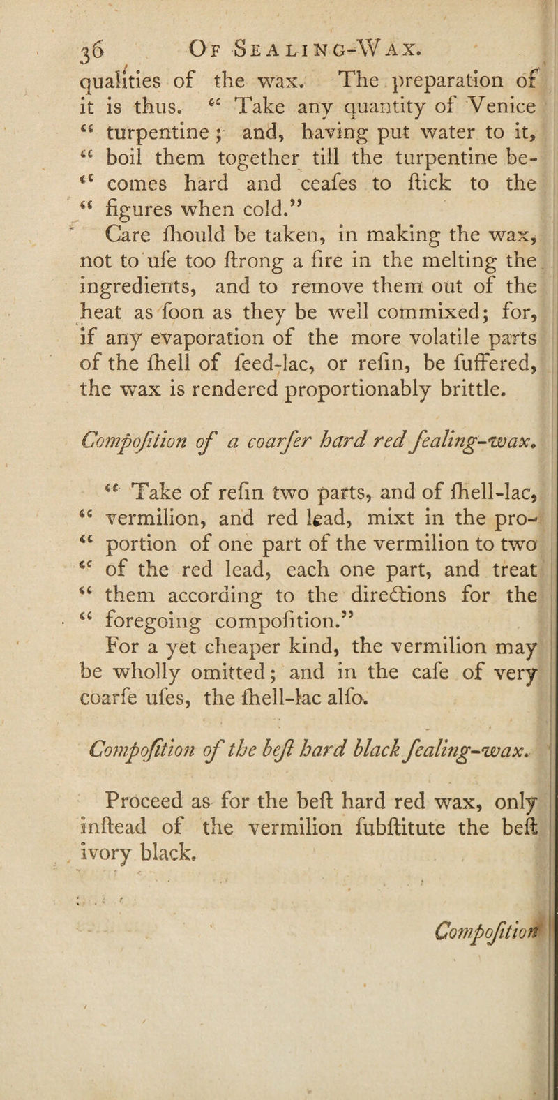 ‘V- ■ qualities of the wax. The preparation of it is thus. 4fi Take any quantity of Venice 44 turpentine ; and, having put water to it, 44 boil them together till the turpentine be- ii comes hard and ceafes to flick to the 44 figures when cold.” Care fliould be taken, in making the wax, not to ufe too ftrong a fire in the melting the ingredients, and to remove them out of the heat as foon as they be well commixed; for, if any evaporation of the more volatile parts of the fhell of feed-lac, or refin, be fuffered, the wax is rendered proportionably brittle. Gompofition of a coarfer hard red fealiJig-wax. u Take of refin two parts, and of fhell-lac, 44 vermilion, and red lead, mixt in the pro- 44 portion of one part of the vermilion to two &lt;c of the red lead, each one part, and treat 44 them according to the directions for the 44 foregoing compofition.” For a yet cheaper kind, the vermilion may be wholly omitted; and in the cafe of very coarfe ufes, the fhell-lac alfo. *• m f Gompofition of the befl hard black fealmg-wax. Proceed as for the beft hard red wax, only inflead of the vermilion fubflitute the beft ivory black, ** ■ * f *-■ ;, . i r Compojitiow