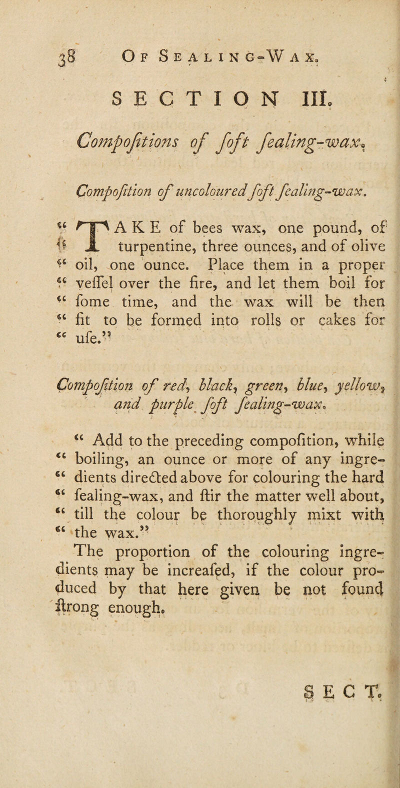 t SECTION III. : • -- c Compojitions of foft fealing-wax, ■\ i Compofition of uncolouredfoft fealing-wax, u rip ARE of bees wax, one pound, of ^ A turpentine, three ounces, and of olive ** oil, one ounce. Place them in a proper u yefTel over the fire, and let them boil for €C fome time, and the wax will be then. sc fit to be formed into rolls or cakes for “ ufe.” , \ Compofition of red, black, green, blue, yellow, and purple foft fealing-wax• cc Add to the preceding compofition, while €t boiling, an ounce or more of any ingre- dients directed above for colouring the hard €i fealing-wax, and ftir the matter well about, “ till the colour be thoroughly mixt with the wax.5' The proportion of the colouring ingre¬ dients may be increafed, if the colour pro¬ duced by that here given be not found llrong enough* i « SECT.