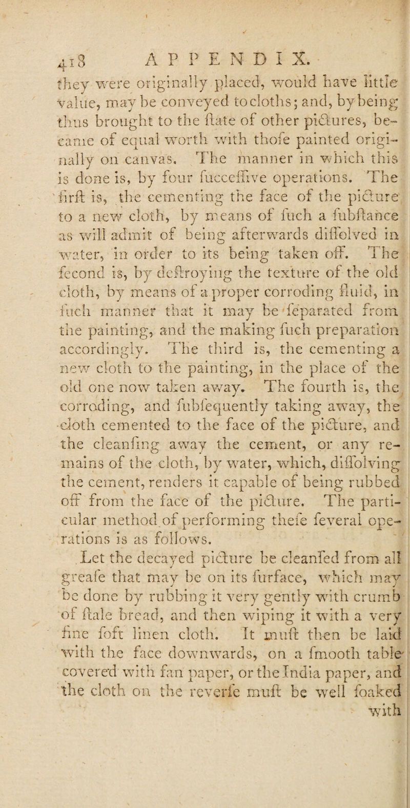 4i3 A P P END! X. they were originally placed, would have little value, maybe conveyed to cloths; and, by being thus brought to the Rate of other pkdures, be¬ came of equal worth with thofe painted origi¬ nally on canvas. The manner in which this is done is, by four fucceffive operations. The iirft is, the cementing the face of the picture to a new cloth, by means of fuch a Rib Ranee as will admit of being afterwards diffolved in water, in order to its being taken off. The fecond is, by deftroying the texture of the old cloth, by means of a proper corroding fluid, in fuch manner that it may be feparated from, the painting, and the making fuch preparation accordingly. The third is, the cementing a new cloth to the painting, in the place of the old one now taken away. The fourth is, the corroding, and fubfequently taking away, the •cloth cemented to the face of the pkffure, and the cleanfmg away the cement, or any re¬ mains of the cloth, by water, which, diflolving the cement, renders it capable of being rubbed off from the face of the picture. The parti¬ cular method of performing thefe feveral ope¬ rations is as follows. Let the decayed pidlure be cleanfed from all greafe that may be on its furface, which may be done by rubbing it very gently with crumb of ftale bread, and then wiping it with a very fine foft linen cloth. It mint then be laid with the face downwards, on a fmooth table covered with fan paper, or the India paper, and the cloth on the reverfe muff be wre!l foaked with