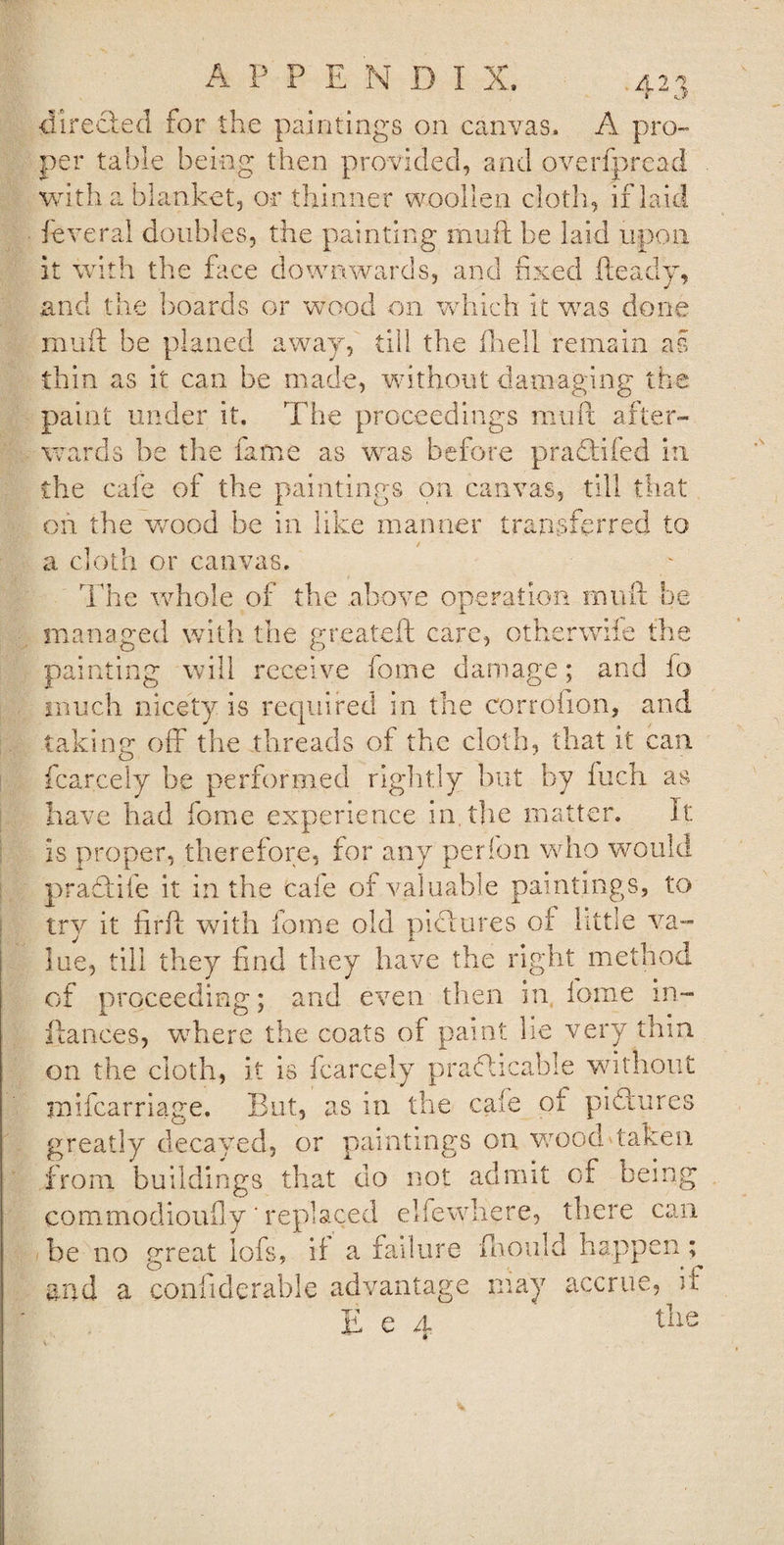 £r  J directed for the paintings on canvas. A pro¬ per table being then provided, and overfpread . with a blanket, or thinner woollen cloth, if laid feveral doubles, the painting muft be laid upon it with the face downwards, and fixed Heady, and the boards or wood on which it was done muft be planed away, till the fhell remain as thin as it can be made, without damaging the paint under it. The proceedings muft after¬ wards he the fame as was before praCtifed in the cafe of the paintings on canvas, till that on the yvood he in like manner transferred to a cloth or canvas. The whole of the above operation muft he managed with the greateft care, otherwiie the painting will receive fome damage; and fo much nicety is required in the corrdfion, and taking off the threads of the cloth, that it can. fcarcely be performed rightly but by Inch as have had fome experience in. the matter. It is proper, therefore, for any perfon who would praCtife it in the tale of valuable paintings, to try it firft with fome old pictures of little va¬ lue, till they find they have the right method of proceeding; and even then in fome in- ftances, where the coats of paint lie very thin on the cloth, it is fcarcely practicable without mifcarriage. But, as in the cafe of pictures greatly decayed, or paintings on wood*taken from buildings that do not admit of being commodioufly * replaced elfewhere, there can be no great lofs, if a failure fhould happen ; and a co.nfiderable advantage may accrue, if