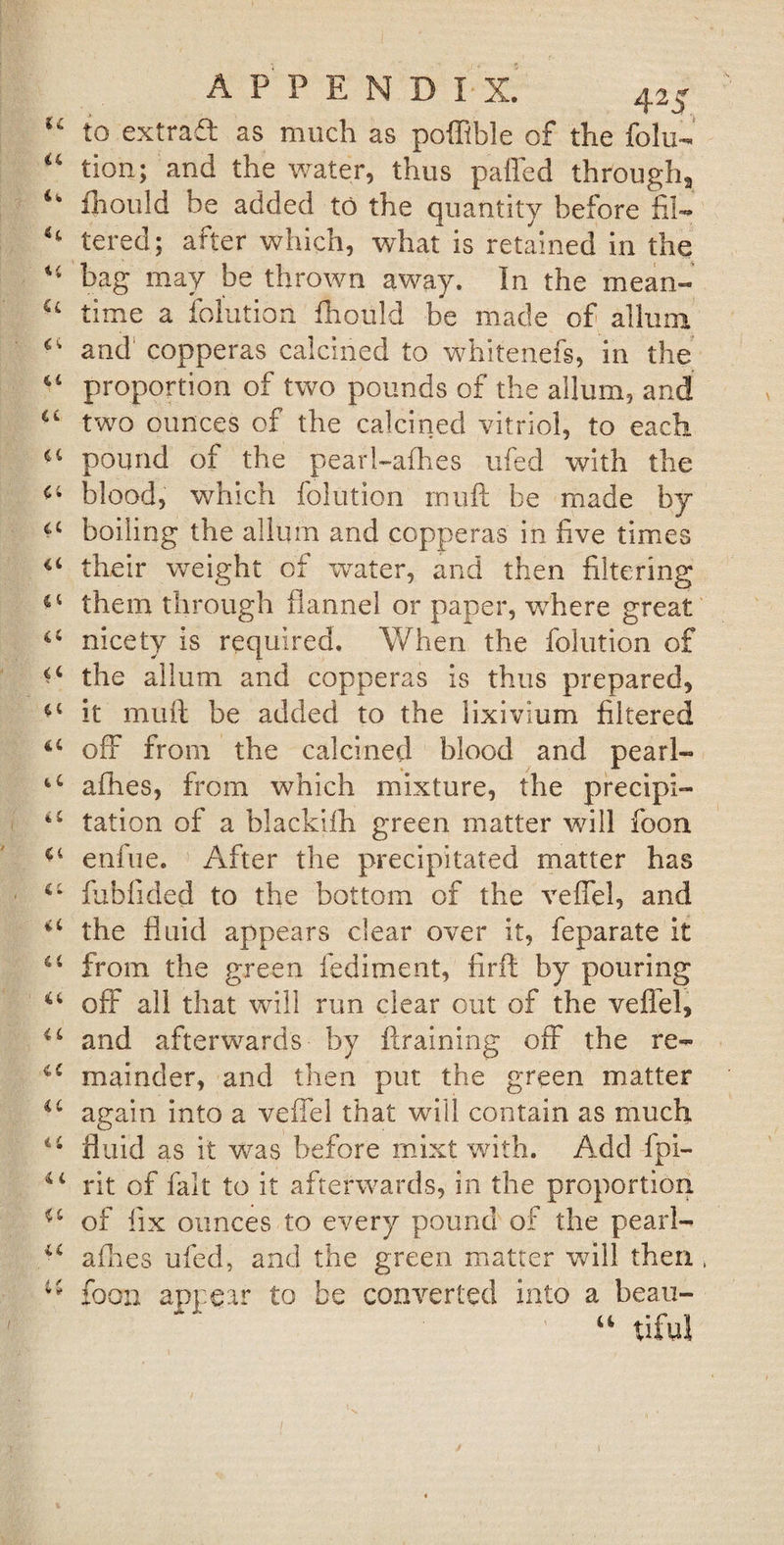 u to extrad as much as poffible of the folu- “ tion; and the water, thus palled through, 4* ill011 Id be added to the quantity before fil— tered; after which, what is retained in the 44 bag may be thrown away. In the mean- &lt;4 time a folution fhoiild be made of allum and copperas calcined to whitenefs, in the 44 proportion of two pounds of the allum, and a two ounces of the calcined vitriol, to each 44 pound of the pearl-afhes ufed with the 44 blood, which folution muft be made by 64 boiling the allum and copperas in five times &lt;4 their weight of water, and then filtering €t them through flannel or paper, where great 44 nicety is required. When the folution of a the allum and copperas is thus prepared, i4 it muft be added to the lixivium filtered i4 off from the calcined blood and pearl- a afhes, from which mixture, the precipi- 44 tation of a blackiih green matter will foon £4 enfue. After the precipitated matter has 44 fubTided to the bottom of the vefiel, and 44 the fluid appears clear over it, feparate it 44 from the green fediment, firft by pouring 44 off all that will run clear out of the vefiel, 4 4 and afterwards by {training off the re- 44 mainder, and then put the green matter u again into a veffel that will contain as much 44 fluid as it was before mixt with. Add fpi- 44 rit of fait to it afterwards, in the proportion 44 of fix ounces to every pound of the pearl- 44 allies ufed, and the green matter will then foon appear to be converted into a beau- 44 tiful 6 f * *