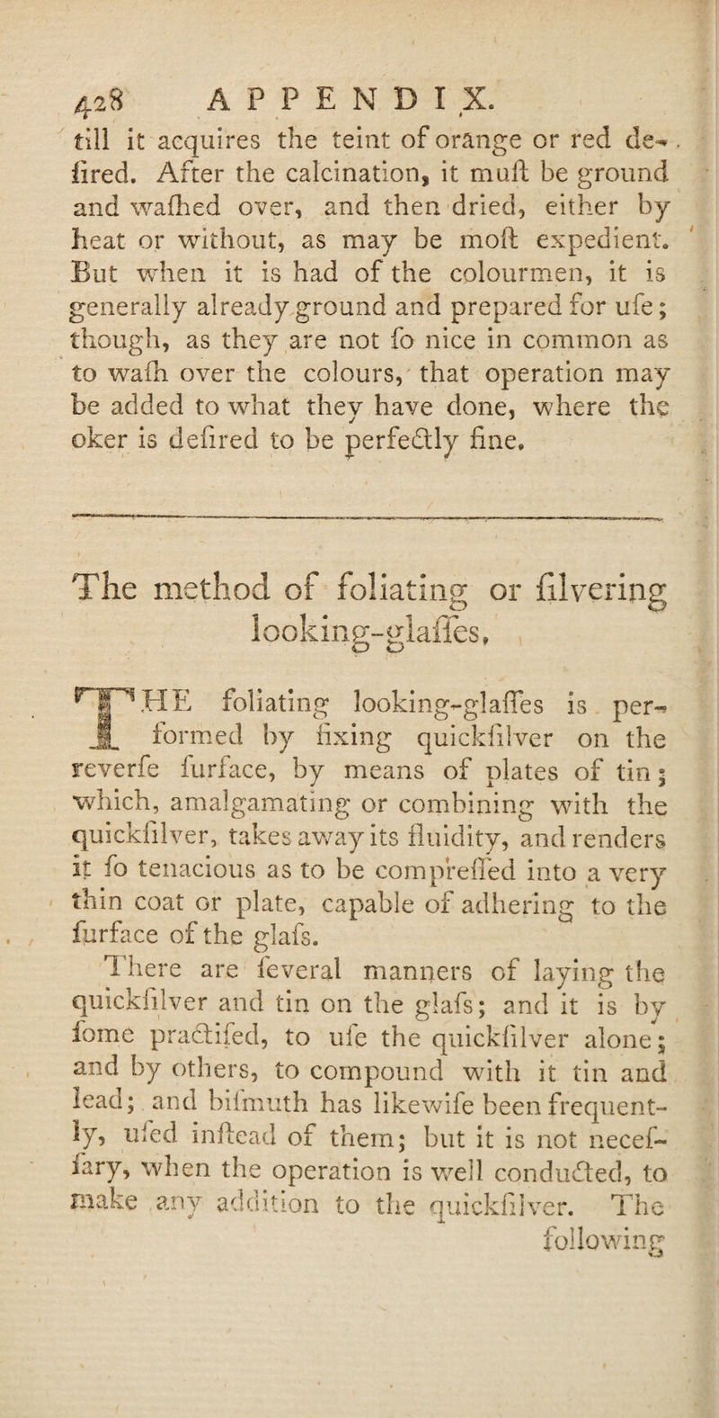 till it acquires the teint of orange or red de¬ li red. After the calcination, it muff; be ground and wafhed over, and then dried, either by heat or without, as may be moft expedient. But when it is had of the colourmen, it is generally already ground and prepared for ufe; though, as they are not fo nice in common as to wafh over the colours, that operation may be added to what thev have done, where the j J oker is defired to be perfectly fine. The method of foliating or divering looking-glaffes. Hf^HE foliating looking-glaffes is per-* JL formed by fixing quickfilver on the reverfe furface, by means of plates of tin; which, amalgamating or combining with the quickfilver, takes away its fluidity, and renders it fo tenacious as to be compreffed into a very thin coat or plate, capable of adhering to the furface of the glafs. There are feveral manners of laying the quickfilver and tin on the glafs; and it is by fome praddfed, to uie the quickfilver alone; and by others, to compound with it tin and ieau; and biimuth has likewife been frequent¬ ly, ufed inftead of them; but it is not necef- fary, when the operation is well conducted, to make any addition to the quickfilver. The following « o