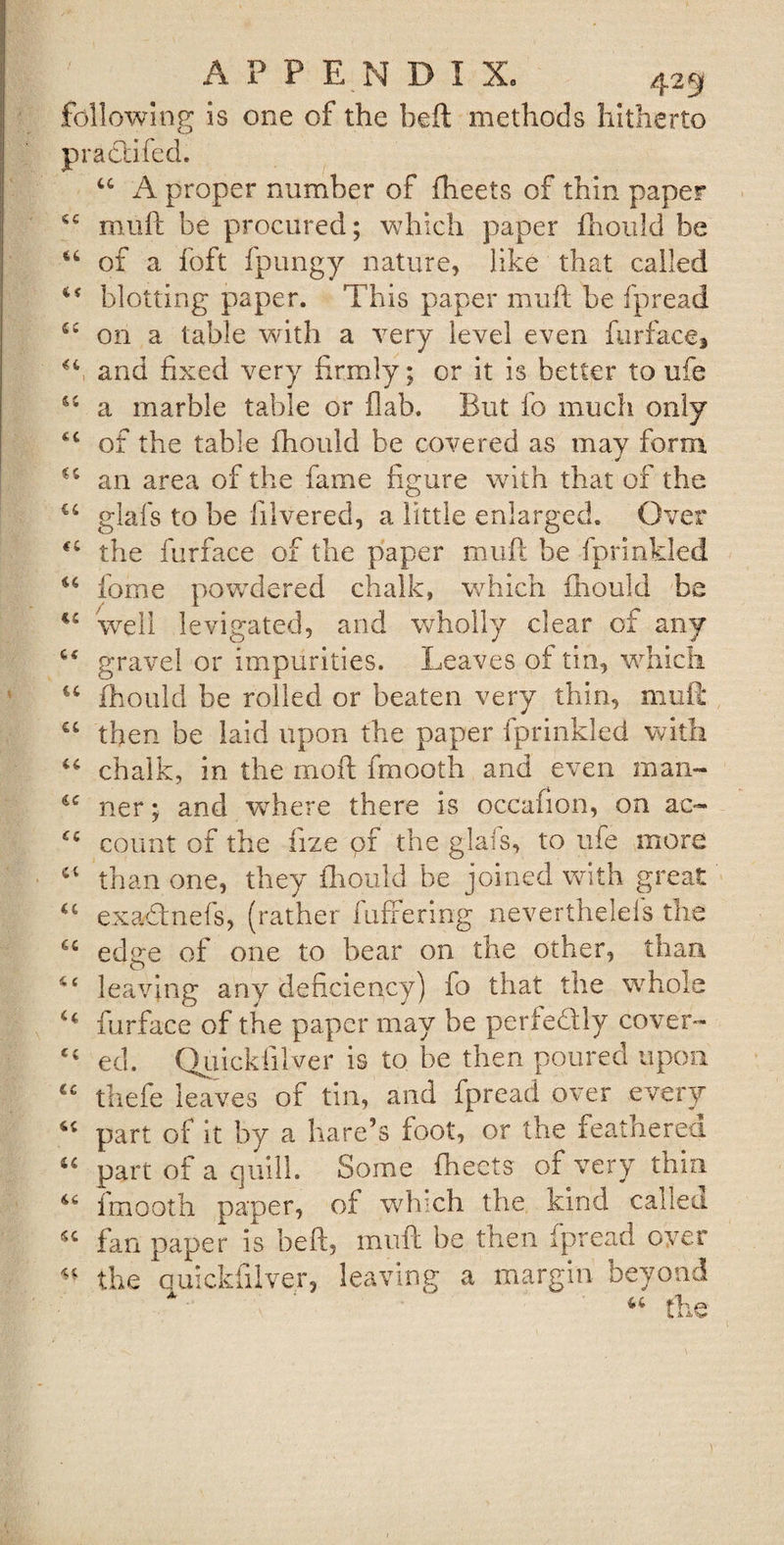 following is one of the beft methods hitherto prat'd fed. “ A proper number of fheets of thin paper sc mull be procured; which paper fhould be a of a foft fpungy nature, like that called blotting paper. This paper mull be fpread on a table with a very level even fur face, T and fixed very firmly; or it is better to ufe 61 a marble table or Dab. But fo much only £C of the table fhould be covered as may form an area of the fame figure with that of the u glafs to be lilvered, a little enlarged. Over &lt;c the furface of the paper mufl be fprinkled u fome powdered chalk, which fhould be well levigated, and wholly clear of any gravel or impurities. Leaves of tin, which u fhould be rolled or beaten very thin, mud u then be laid upon the paper fprinkled with “ chalk, in the moft fmooth and even man- cc ner; and where there is occafion, on ac- count of the fize pf the glafs, to ufe more ct than one, they fliould be joined with great u exadtnefs, (rather fuffering neverthelefs the u edge of one to bear on the other, than ££ leaving any deficiency) fo that the whole furface of the paper may be perfectly cover- ed. Qiiickfilver is to be then poured upon cc thefe leaves of tin, and fpread over every “ part of it by a hare’s foot, or the feathered “ part of a quill. Some fliects of very thin 46 fmooth paper, of which the kind called fan paper is heft, mufl be then fpread over ** the quickfilver, leaving a margin beyond