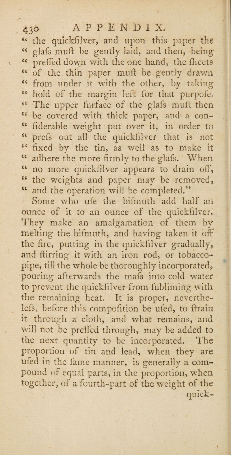 44 the quickfilver, and upon this paper the &lt;c glafs muff be gently laid, and then, being u prefTed down with the one hand, the (beets u of the thin paper muft be gently drawn €6 from under it with the other, by taking hold of the margin left for that purpofe. u The upper furface of the glafs muft then €4 be covered with thick paper, and a con” u fiderable weight put over it, in order to u prefs out all the quickfilver that is not fixed by the tin, as well as to make it u adhere the more firmly to the glafs. When u no more quickfilver appears to drain off, u the weights and paper may be removed, 64 and the operation will be completed.55 Some who ufe the bifmuth add half an ounce of it to an ounce of the quickfilver. They make an amalgamation of them by melting the bifmuth, and having taken it off the fire, putting in the quickfilver gradually, and ftirring it with an iron rod, or tobacco- pipe, till the whole be thoroughly incorporated, pouring afterwards the rnafs into cold water to prevent the quickfilver from fubliming with the remaining heat. It is proper, neverthe- lefs, before this compofition be ufed, to ftrain it through a cloth, and what remains, and will not be prefTed through, may be added to the next quantity to he incorporated. The proportion of tin and lead, when they are ufed in the fame manner, is generally a com¬ pound of equal parts, in the proportion, when together, of a fourth-part of the weight of the