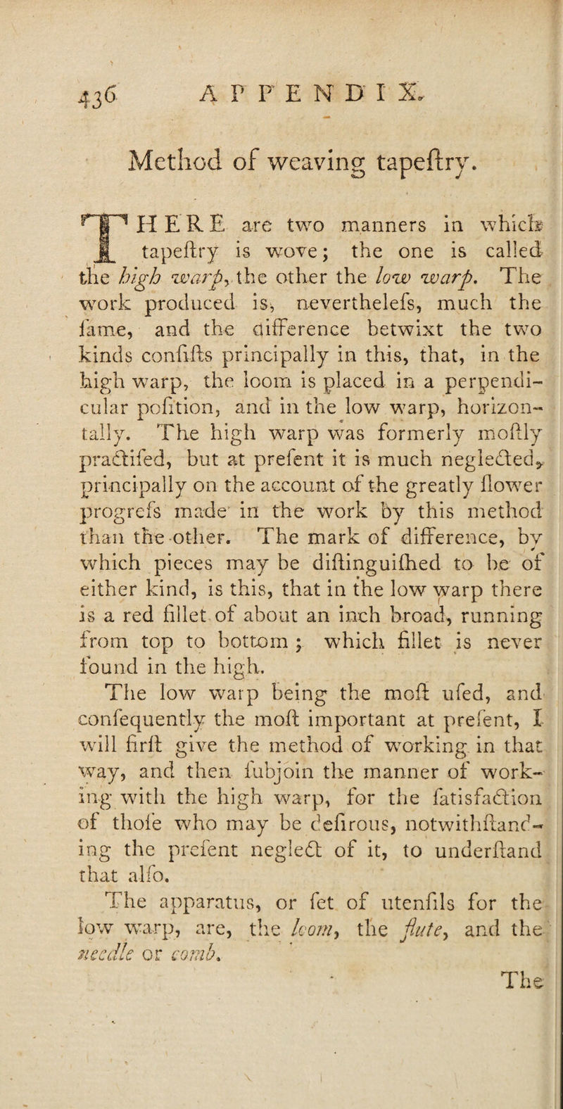 Method of weaving tapeftry. ^TT1 HERE are two manners in which j tapeftry is vcove; the one is called the high warp, the other the low warp. The work produced is, neverthelefs, much the fame, and the difference betwixt the two kinds conflfts principally in this, that, in the high warp, the loom is placed in a perpendi¬ cular pofition, and in the low warp, horizon¬ tally. The high warp was formerly moftly pradtifed, but at prefent it is much negledled* principally on the account of the greatly flower progrefs made in the work by this method than the other. The mark of difference, by which pieces may be diflinguifhed to be of either kind, is this, that in the low warp there is a red fillet of about an inch broad, running from top to bottom ; which fillet is never found in the high. The low warp being the mod ufed, and confequently the moft important at prefent, I will firfl give the method of working in that way, and then iubjoin the manner of work¬ ing with the high warp, for the fatisfa&amp;ion of thole who may be defirous, notwithftand- ing the prefent negledt of it, to underhand that alfo. The apparatus, or fet of utenfils for the low warp, are, the loom, the flute, and the needle or comb, The