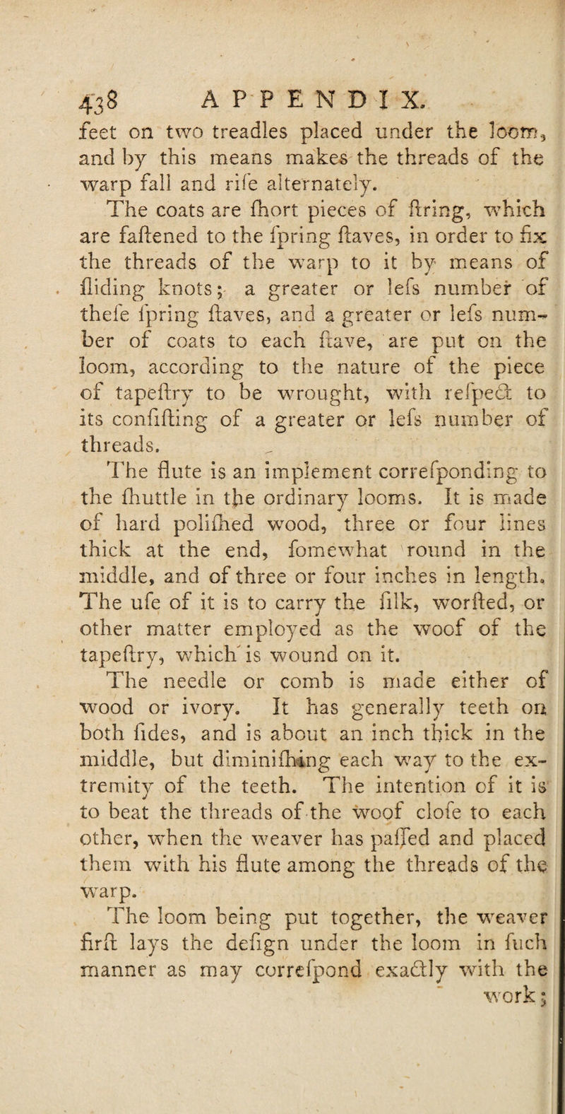 feet on two treadles placed under the loom, and by this means makes the threads of the warp fall and rife alternately. The coats are fhort pieces of firing, vrhich are faflened to the fpring Haves, in order to fix the threads of the warp to it by means of Hiding knots; a greater or lefs number of thefe fpring Haves, and a greater or lefs num-* ber of coats to each Have, are put on the loom, according to the nature of the piece of tapeftry to be wrought, with refpeT to its confifting of a greater or lefs number of threads. The flute is an implement correfponding to the fhuttle in the ordinary looms. It is made of hard polifhed wrood, three or four lines thick at the end, fomewhat round in the middle, and of three or four inches in length. The ufe of it is to carry the lilk, worfled, or other matter employed as the woof of the tapeftry, which' is wound on it. The needle or comb is made either of wood or ivory. It has generally teeth on both Tides, and is about an inch thick in the middle, but dimini thing each way to the ex¬ tremity of the teeth. The intention of it is j to beat the threads of the woof clofe to each other, when the weaver has pafJed and placed them with his flute among the threads of the warp. The loom being put together, the weaver firft lays the deflgn under the loom in fuch manner as may correfpond exadly with the work;