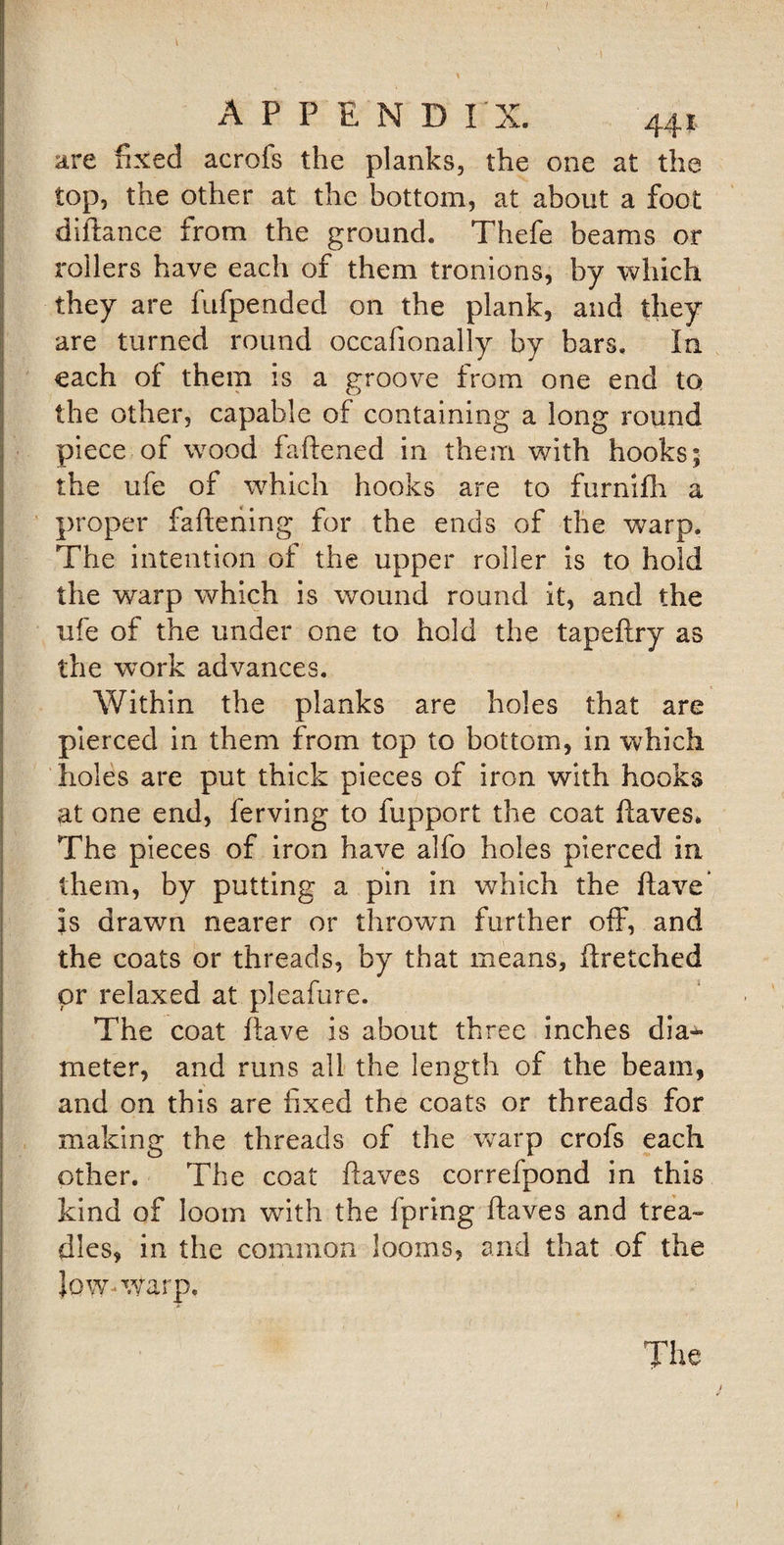 are fixed acrofs the planks, the one at the top, the other at the bottom, at about a foot diitance from the ground. Thefe beams or rollers have each of them tronions, by which they are fufpended on the plank, and they are turned round occafionally by bars. In each of them is a eroove from one end to v cj the other, capable of containing a long round piece of wood fattened in them with hooks; the ufe of which hooks are to furnifh a proper fattening for the ends of the warp. The intention of the upper roller is to hold the warp which is wound round it, and the ufe of the under one to hold the tapeftry as the work advances. Within the planks are holes that are pierced in them from top to bottom, in which holes are put thick pieces of iron with hooks at one end, ferving to fupport the coat ttaves* The pieces of iron have alfo holes pierced in them, by putting a pin in which the ftave is drawn nearer or thrown further off7, and the coats or threads, by that means, ttretched or relaxed at pleafure. The coat ftave is about three inches dia¬ meter, and runs all the length of the beam, and on this are fixed the coats or threads for making the threads of the warp crofs each other. The coat ftaves correfpond in this kind of loom with the fpring ftaves and trea¬ dles, in the common looms, and that of the low-warp. The 1