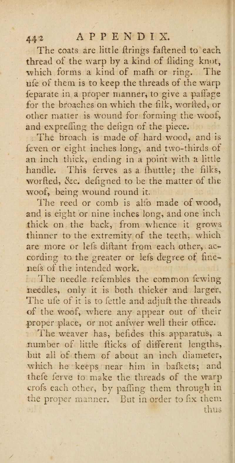 The coats are little firings fattened to each thread of the warp by a kind of Hiding knot, which forms a kind of mafh or ring. The ufe of them is to keep the threads of the warp feparate in a proper manner, to give a paffage for the broaches on which the fi Ik, worked, or other matter is wound for forming the wroof, and exprening the dettgn of the piece. The broach is made of hard wood, and is feven or eight inches long, and two-thirds ot an inch thick, ending in a point with a little handle. This ferves as a fhlittle; the ttlks, worfted, &amp;c. defigned to be the matter of the woof, being wound round it. The reed or comb is alfo made of wood, and is eight or nine inches long, and one inch thick on the back, from whence it grows thinner to the extremity of the teeth, which J are more or lefs diftant from each other, ac¬ cording to the greater or left degree of fine- nefs of the intended work. The needle refembles the common lewing needles, only it is both thicker and larger. The ufe of it is to fettle and ad juft the threads of the woof, wrhere any appear out of their proper place, or not anfwer well their office. The weaver has, befides this apparatus, a number of little flicks of different lengths, but all of them of about an inch diameter, which he keeps near him in bafkets; and thefe ferve to make the threads of the warp crofs each other, by patting them through in the proper manner. But in order to fix them