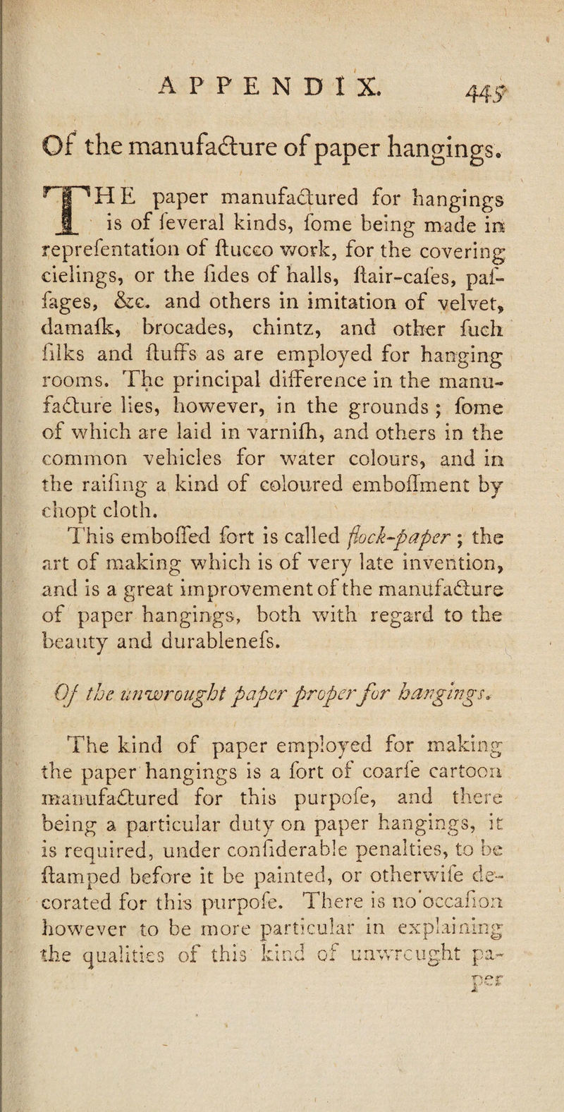 Of the manufadlure of paper hangings . r | E paper manufactured for hangings 1 is of feveral kinds, fome being made in reprefentation of ftucco work, for the covering cielings, or the iides of halls, flair-cafes, paf- fages, &amp;c. and others in imitation of velvet, damafk, brocades, chintz, and other fueh filks and fluffs as are employed for hanging rooms. The principal difference in the manu¬ facture lies, however, in the grounds ; fome of which are laid in varnifh, and others in the common vehicles for water colours, and in the raifmg a kind of coloured emboffment by chopt cloth. This emboffed fort is called flock-paper ; the art of making which is of very late invention, and is a great improvement of the manufacture of paper hangings, both with regard to the beauty and durablenefs. Of the unwrought paper proper for bangings* The kind of paper employed for making the paper hangings is a fort of coarfe cartoon manufactured for this purpofe, and there being a particular duty on paper hangings, it is required, under confiderable penalties, to be ftamped before it be painted, or otherwife de¬ corated for this purpofe. There is no occafion however to be more particular in explainir the qualities of this' kind of unwrcught pa i c* TT\ O tp