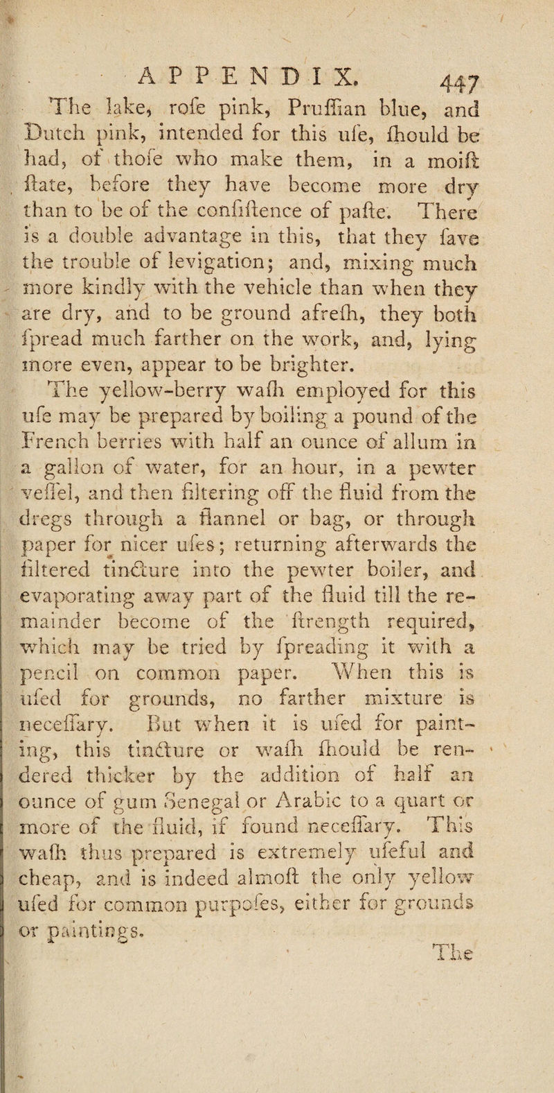 The lake, rofe pink, Pruffian blue, and Dutch pink, intended for this life, fhould be had, of thofe who make them, in a moift fiate, before they have become more dry than to be of the confiftence of pafte. There is a double advantage in this, that they lave the trouble of levigation; and, mixing much more kindly with the vehicle than when they are dry, and to be ground afrefh, they both fpread much farther on the work, and, lying more even, appear to be brighter. The yellow-berry wafli employed for this ufe may be prepared by boiling a pound of the French berries with half an ounce of allum in a gallon of water, for an hour, in a pewter veTel, and then filtering off the fluid from the dregs through a flannel or bag, or through paper for nicer ufes; returning afterwards the filtered tindlure into the pewter boiler, and evaporating away part of the fluid till the re¬ mainder become of the ftrength required, which may be tried by fpreading it with a pencil on common paper. When this is ufed for grounds, no farther mixture is necefiary. But when it is ufed for paint¬ ing, this tindlure or wafli fhould be ren¬ dered thicker by the addition of half an ounce of gum Senegal or Arabic to a quart or more of the fluid, if found necefiary. This wafh thus prepared is extremely ufeful and cheap, and is indeed almoft the only yellow ufed for common purpofes, either for grounds or paintings. A T1 . O it