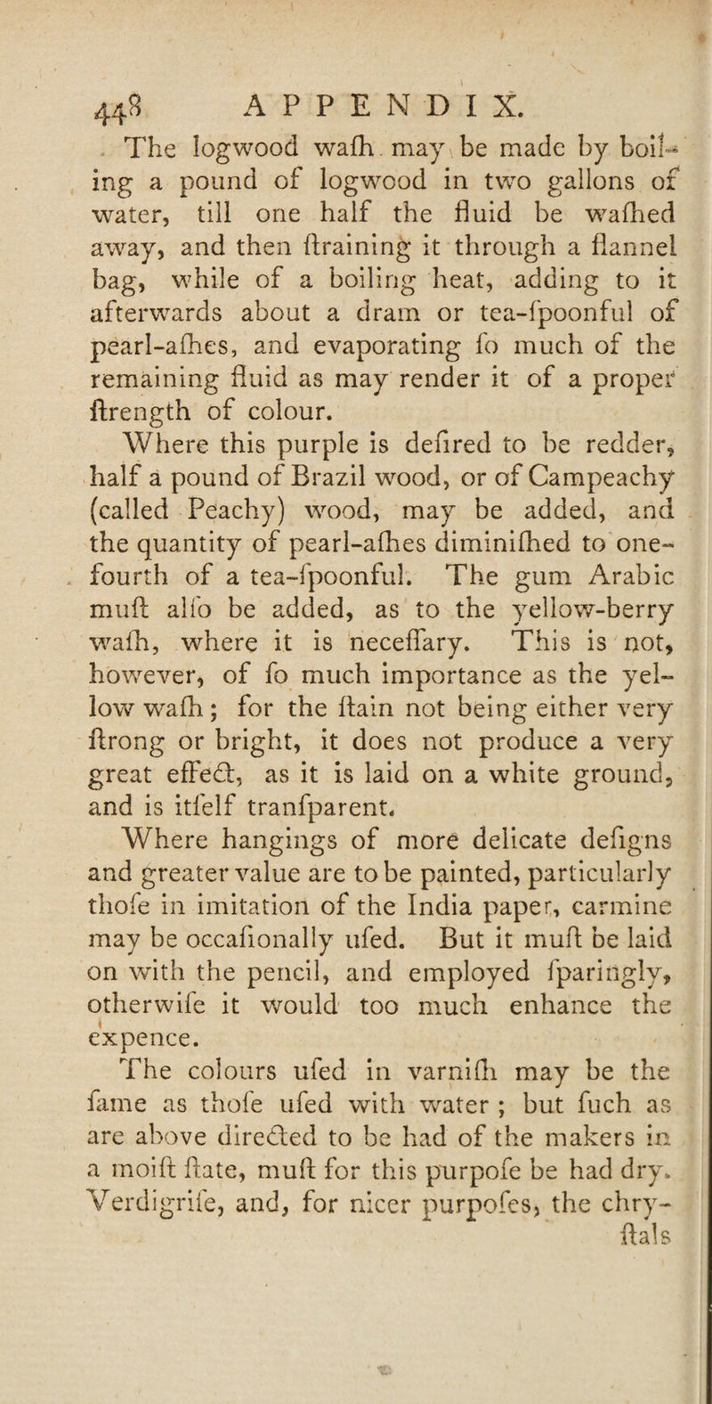 The logwood wafh. may be made by boil¬ ing a pound of logwood in two gallons or water, till one half the fluid be wafhed away, and then {training it through a flannel bag, while of a boiling heat, adding to it afterwards about a dram or tea-fpoonful of pearl-aihes, and evaporating fo much of the remaining fluid as may render it of a proper ftrength of colour. Where this purple is defired to be redder, half a pound of Brazil wood, or of Campeachy (called Peachy) wood, may be added, and the quantity of pearl-afhes diminifhed to one- fourth of a tea-fpoonful. The gum Arabic muft alfo be added, as to the yellow-berry wafh, where it is necefiary. This is not, however, of fo much importance as the yel¬ low wafh; for the flain not being either very ftrong or bright, it does not produce a very great effed, as it is laid on a white ground, and is itfelf tranfparent. Where hangings of more delicate defigns and greater value are to be painted, particularly thofe in imitation of the India paper, carmine may be occafionally ufed. But it muft be laid on with the pencil, and employed fparinglv, otherwife it would too much enhance the ex pence. The colours ufed in varnifli may be the lame as thoie ufed with water ; but fuch as are above direded to be had of the makers in a rnoift date, muft for this purpofe be had dry. Verdigrile, and, for nicer purpofes, the chry- ftals