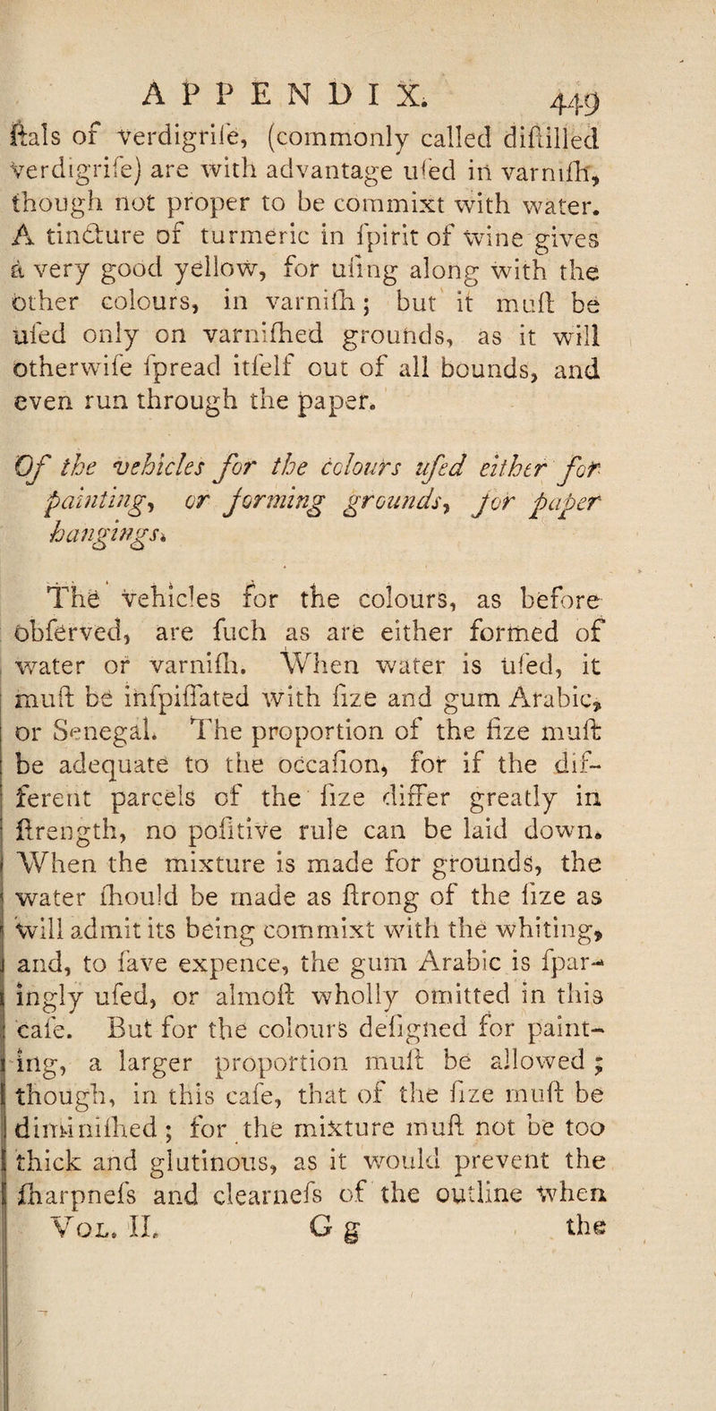 ftals of Verdigrife, (commonly called diftilled Verdigrife) are with advantage ufed in varnifh, though not proper to be commixt with water. A tindure of turmeric in fpirit of wine gives a very good yellow, for tiling along with the other colours, in varnifh; but it mull be ufed only on varnifhed grounds, as it will otherwife fpread itfelf out of all bounds, and even run through the paper. Of the vehicles for the colours ufed either for painting, or jarming grounds, for paper hangings* The vehicles for the colours, as before obferved, are fuch as are either formed of water or varnifh. When water is tiled, it muft be ihfpiffated with fize and gum Arabic, or Senegal* The proportion of the fize muft be adequate to the occafion, for if the dif¬ ferent parcels of the fize differ greatly in ftrength, no pofitive rule can be laid down. When the mixture is made for grounds, the water fhould be made as ftrong of the fize as Will admit its being commixt with the whiting, and, to fave expence, the gum Arabic is fpar- j ingly ufed, or almoft wholly omitted in this cafe. But for the colours deflgned for paint- i iilg, a larger proportion muft be allowed ; | though, in this cafe, that of the fize muft be diminifhed ; for the mixture muft not be too thick and glutinous, as it would prevent the ! fliarpnefs and clearnefs of the outline when Vol. II. G g the