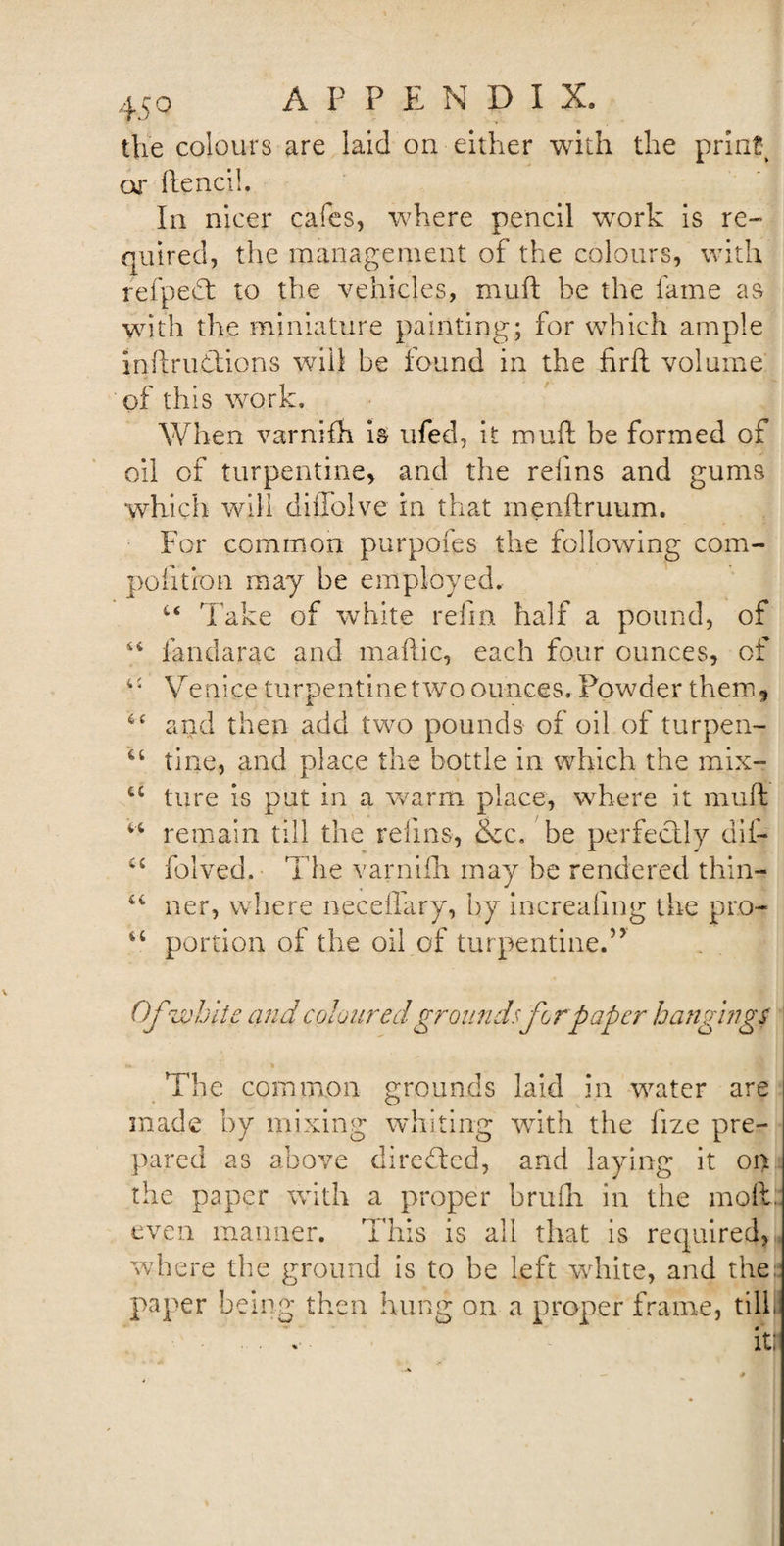 the colours are laid on either with the print or ftencih In nicer cafes, where pencil work is re¬ quired, the management of the colours, with refpedl to the vehicles, muft he the fame as with the miniature painting; for which ample initrudlions will be found in the firft volume of this work. When varnifh is ufed, it muft he formed of oil of turpentine, and the reiins and gums which will diffolve in that menftruum. For common purpofes the following com- pofition may be employed. “ Take of white refm half a pound, of iX fandarac and maftic, each four ounces, of Venice turpentine two ounces. Powder them* and then add two pounds- of oil of turpen- 64 tine, and place the bottle in which the mix- cc ture is put in a warm place, where it muft “ remain till the reiins, &amp;c. be perfectly dif- folved. The varnifh may be rendered thin- ner, where neceflary, by increafmg the pro- u portion of the oil of turpentine.’J Ofzvhlie and coloured grounds for paper hangings The common grounds laid in water are made by mixing whiting with the fize pre¬ pared as above directed, and laying it on the paper with a proper brufh in the molt, even manner. This is all that is required, where the ground is to be left white, and the paper being then hung on a proper frame, till) it;