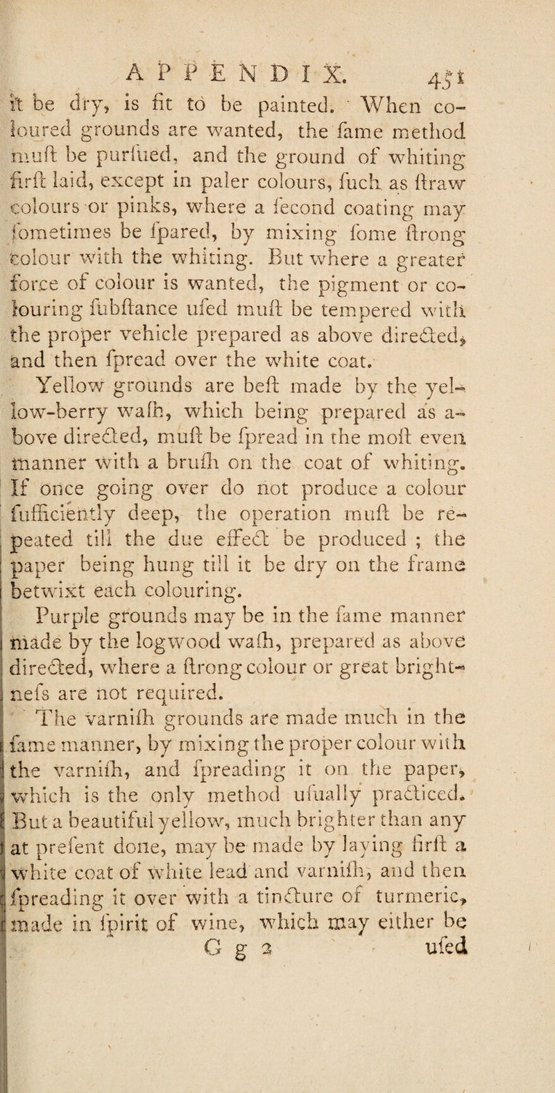 it be dry, is fit to be painted. When co¬ loured grounds are wanted, the fame method muft be pur filed, and the ground of whiting firft laid, except in paler colours, fucli as draw colours or pinks, where a fecond coating may fometiraes be fpared, by mixing fome ftrong colour with the whiting. But where a greater force of colour is wanted, the pigment or co¬ louring fubftance ufed mutt be tempered with the proper vehicle prepared as above directed* and then fpread over the white coat. Yellow grounds are beft made by the yel¬ low-berry wafh, which being prepared as a- bove directed, mutt be fpread in the moft even manner with a brufh on the coat of whiting. If once going over do not produce a colour fufficietltly deep, the operation mutt be re- . peated till the due effedl be produced ; the paper being hung till it be dry on the frame betwixt each colouring. Purple grounds may he in the fame manner made by the logwood wafh, prepared as above directed, where a ftrong colour or great bright- nefs are not required. The varnifh grounds are made much in the I fame manner, by mixing the proper colour with the varnifh, and fpreading it on the paper, which is the only method ufually practiced. But a beautiful yellow, much brighter than any t at prefent done, may be made by laying firft a white coat of white lead and varnifh, and then j fpreading it over with a tin&amp;ure of turmeric, made in fpirit of wine, which may either be 1 * G g 2 ufed