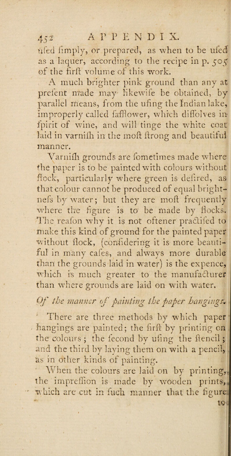 life cl limply, or prepared, as when to be ufed as a laquer, according to the recipe in p. 505: of the fir ft volume of this work. A much brighter pink ground than any at prefent made may hkewife be obtained, by parallel means, from the ufing the Indian lake, improperly called fafflower, which diffolves in fpirit of wine, and will tinge the white coat laid in varniih in the moft ftrong and beautiful manner. Varnifh grounds are fometimes made where the paper is to be painted with colours without flock, particularly where green is defired, as that colour cannot be produced of equal bright- nefs by water; but they are moft frequently where the figure is to' be made by flocks. The reafon why it is not oftener praclifed to make this kind of ground for the painted paper without flock, (confidering it is more beauti¬ ful in many cafes, and always more durable than the grounds laid in water) is the expence, which is much greater to the manufacturer than where grounds are laid on with water. Of the manner of painting the paper hangings; There are three methods by which paper / hangings are painted; the firft by printing on the colours ; the fecond by ufing the ftencil; and the third by laying them on with a pencil, as in other kinds of painting. When the colours are laid on by printing,, the impreflion is made by wooden prints,, which are cut in fuch manner that the figure:.