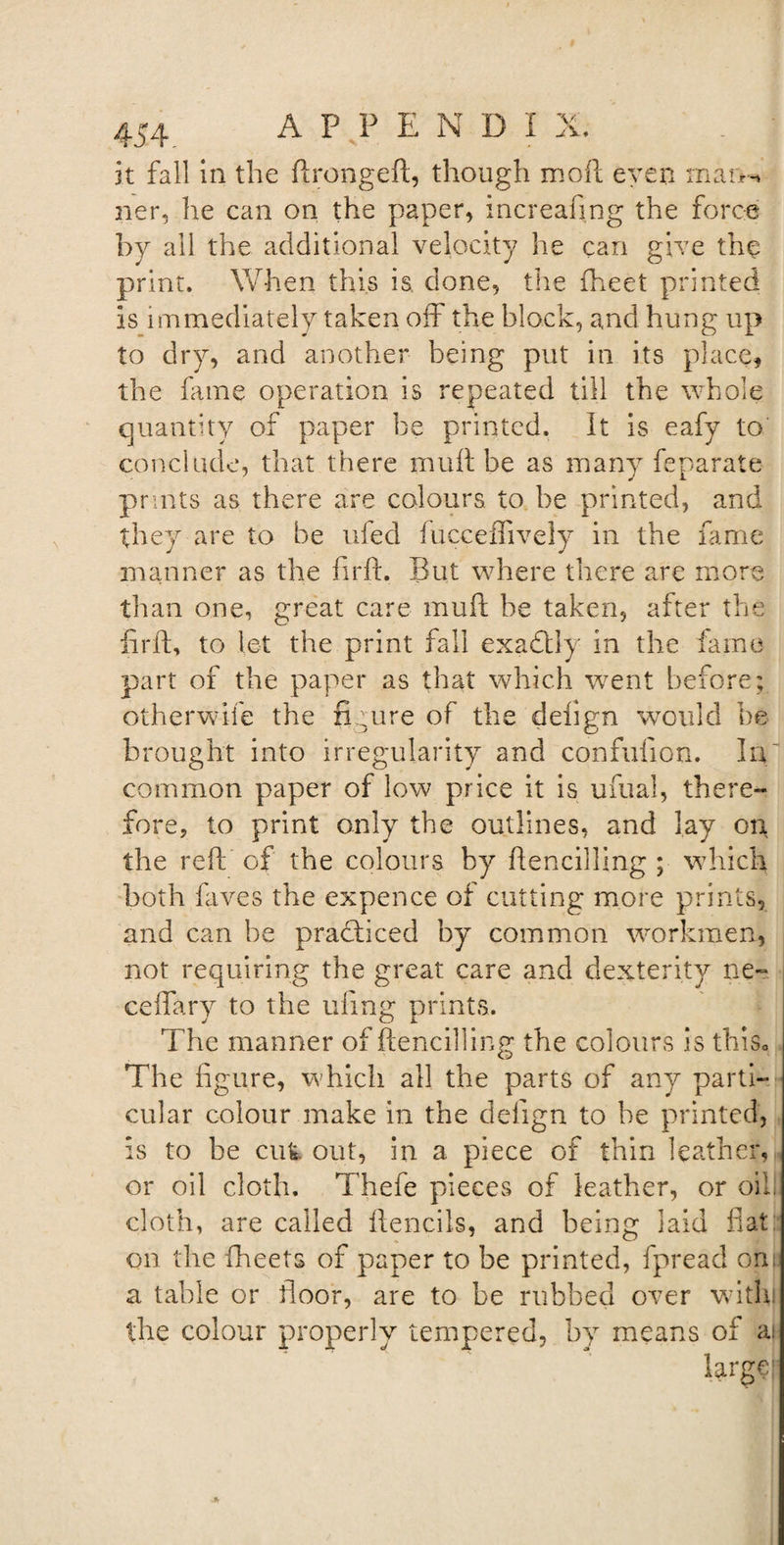 J. V ♦ 454 APPEND! it fall in the ftrongeft, though mod even in aim ner, he can on the paper, increafmg the force by all the additional velocity he can give the print. When this is done, the fheet printed is immediately taken off the block, and hung up to dry, and another being put in its place, the fame operation is repeated till the whole quantity of paper be printed. It is eafy to conclude, that there mu ft be as many feparate prints as there are colours to be printed, and they are to be ufed fucceflively in the fame manner as the firft. But where there are more than one, great care mufl he taken, after the firft, to let the print fall exactly in the fame part of the paper as that which went before; otherwise the figure of the delign would be brought into irregularity and confufion. In common paper of low price it is ufual, there¬ fore, to print only the outlines, and lay on the reft of the colours by ftencilling ; which both fives the expence of cutting more prints, and can be practiced by common workmen, not requiring the great care and dexterity ne- ceftary to the ufing prints. The manner of ftencilling the colours is this0 The figure, which all the parts of any parti¬ cular colour make in the delign to be printed, is to be cut out, in a piece of thin leather, or oil cloth. Thefe pieces of leather, or oil! cloth, are called ftencils, and being laid fiat: on the fheets of paper to be printed, fpread om a table or floor, are to be rubbed over with the colour properly tempered, by means of ai large;