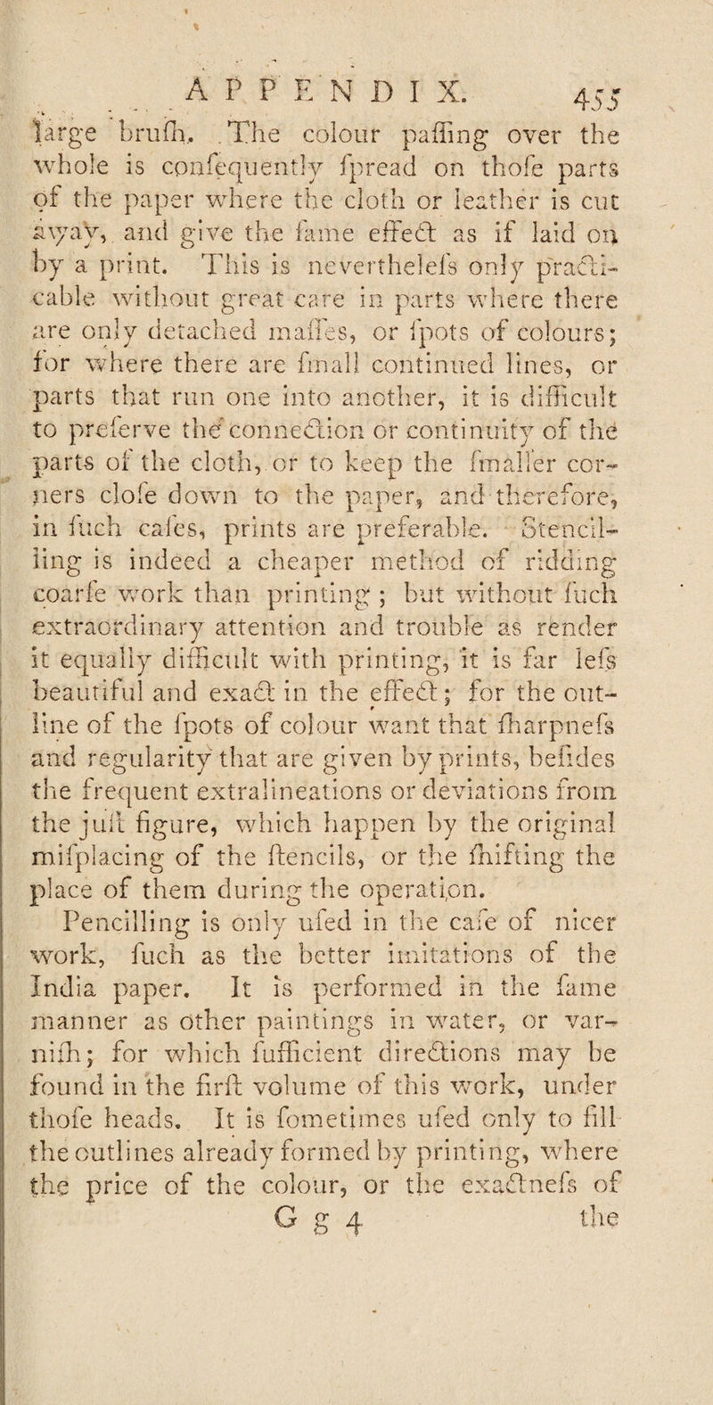 large brufh. The colour paffing over the whole is cpnfequently fpread on thofe parts of the paper where the cloth or leather is cut a\yay, and give the lame effedd as if laid oil by a print. This is neVerthelefs only practi¬ cable without great care in parts where there are only detached mafles, or fpots of colours; for where there are final! continued lines, or parts that run one into another, it is difficult to preferve the connection or continuity of the parts of the cloth, or to keep the fraaller cor¬ ners dole down to the paper, and therefore, in inch cafes, prints are preferable. Stencil¬ ling is indeed a cheaper method of ridding coaide work than printing ; but without inch extraordinary attention and trouble as render it equally difficult with printing, it Is far Ids beautiful and ex add in the effedd; for the out- r line of the fpots of colour want that fharpnefs and regularity that are given by prints, befides the frequent extralineations or deviations from, the juft figure, which happen by the original milplacing of the ftencils, or the drifting the place of them during the operation. Pencilling is only ufed in the cafe of nicer work, fuch as the better imitations of the India paper. It is performed in the fame manner as other paintings in water, or var- nifh; for which fufficient directions may be found in the firft volume of this work, under thofe heads. It is fometimes ufed only to fill the outlines already formed by printing, where the price of the colour, or the exaddnefs of G g 4 tire