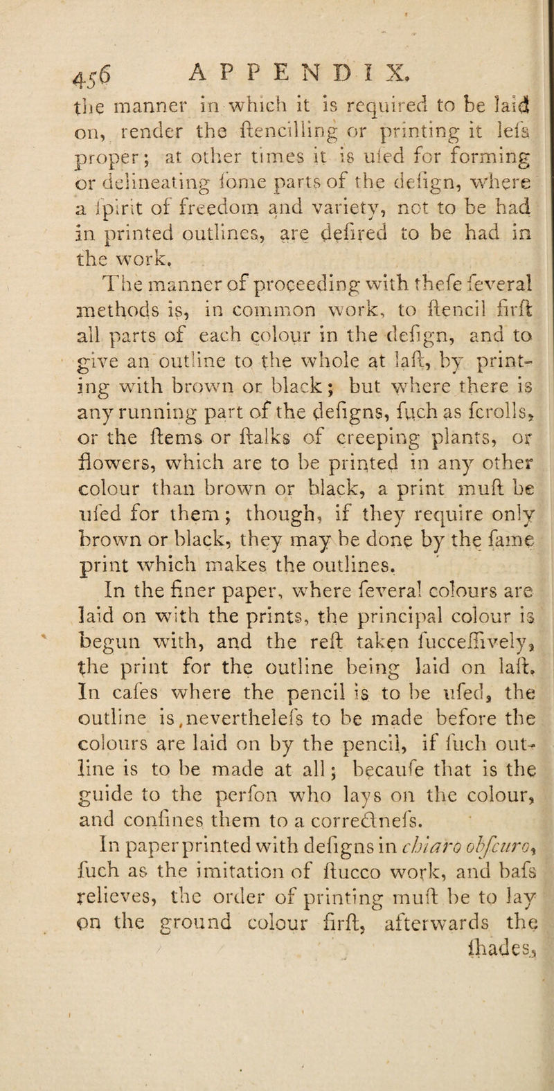 the manner in which it is required to be laid on, render the ftenciliing or printing it lefs proper; at other times it is uied for forming or delineating feme parts of the detign, where a [pint of freedom and variety, not to be had in printed outlines, are defired to he had in the work. The manner of proceeding with thefe feveral methods is, in common work, to ftencil firft all parts of each colour in the defign, and to give an outline to the whole at la ft, by print¬ ing with brown or black; but where there is any running part of the defigns, fuch as fcrolls* or the ftems or ftalks of creeping plants, or flowers, which are to be printed in any other colour than brown or black, a print mud be ufed for them; though, if they require only brown or black, they may be done by the fame print which makes the outlines. In the finer paper, where feveral colours are laid on with the prints, the principal colour is begun with, and the reft taken fucceffively, the print for the outline being laid on laft. In cafes where the pencil is to be ufed, the outline is ,neverthelefs to be made before the colours are laid on by the pencil, if fuch out¬ line is to be made at all; becaufe that is the guide to the perfon who lays on the colour, and confines them to a corrednefs. In paper printed with defigns in chiaro obfcuroy iuch as the imitation of ftucco work, and bafs relieves, the order of printing mud be to lay on the ground colour firft, afterwards the (hades,,