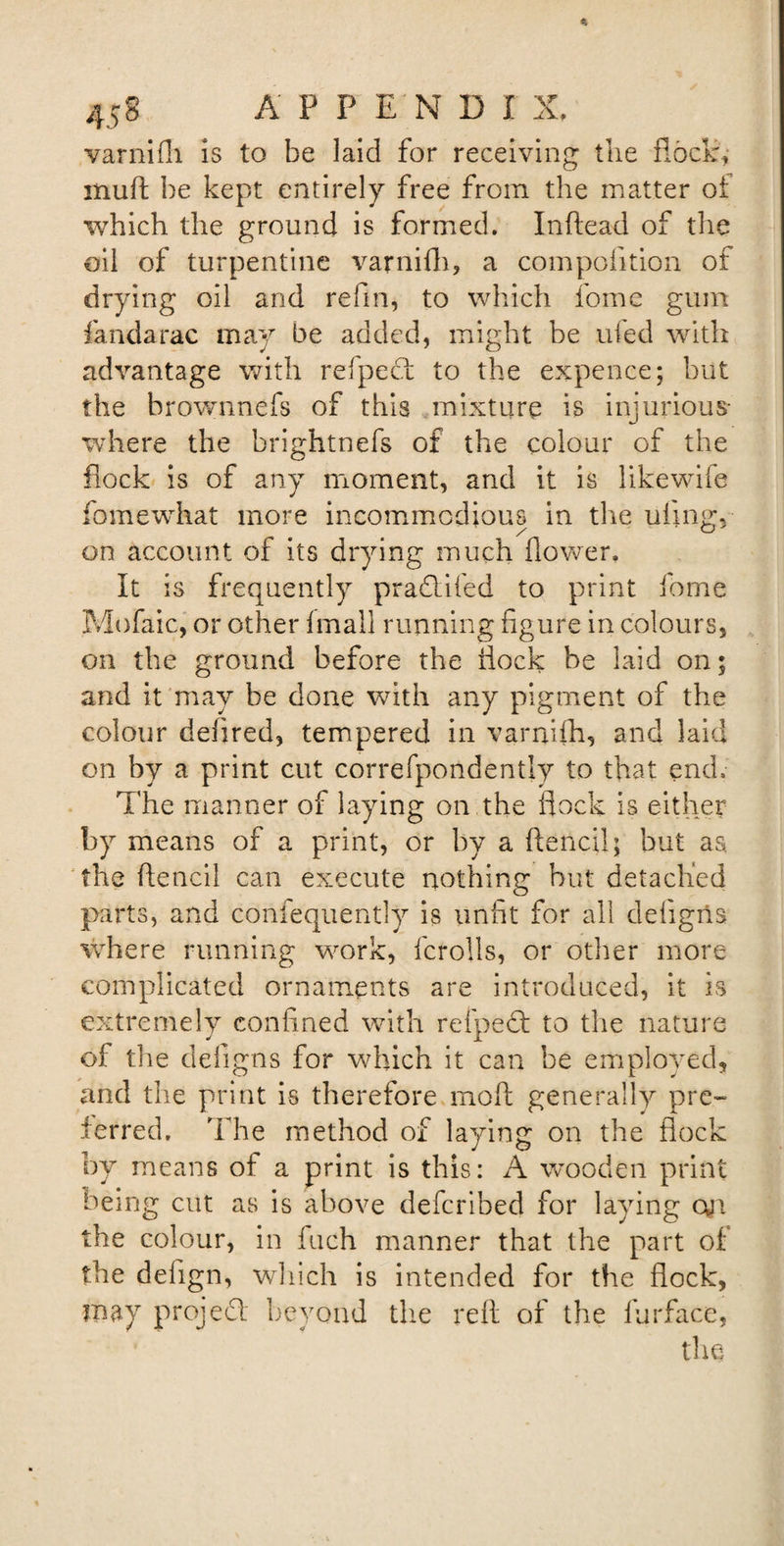 varnifh is to be laid for receiving the flock, muft be kept entirely free from the matter of which the ground is formed. Inftead of the oil of turpentine \rarnifh, a composition of drying oil and refm, to which fome gum fandarac may be added, might be ufed with advantage with refpect to the expence; but the brownnefs of this mixture is injurious where the brightnefs of the colour of the flock is of any moment, and it is likewife fomewhat more incommodious in the ufing, on account of its drying much flower. It is frequently pradlifed to print fome Mofaic, or other fmall running figure in colours, on the ground before the flock be laid on; and it may be done with any pigment of the colour defired, tempered in varnifh, and laid on by a print cut correfpondently to that end. The manner of laying on the flock is either by means of a print, or by a ftencil; but as the ftencil can execute nothing but detached parts, and confequently is unfit for all defigris where running work, fcrolls, or other more complicated ornaments are introduced, it is extremely confined with refpeft to the nature of the defigns for which it can be employed, and the print is therefore moft generally pre~ ferred. The method of laying on the flock by means of a print is this: A wooden print being cut as is above defcribed for laying on the colour, in fuch manner that the part of the defign, which is intended for the flock, may project beyond the reft of the fur face, the