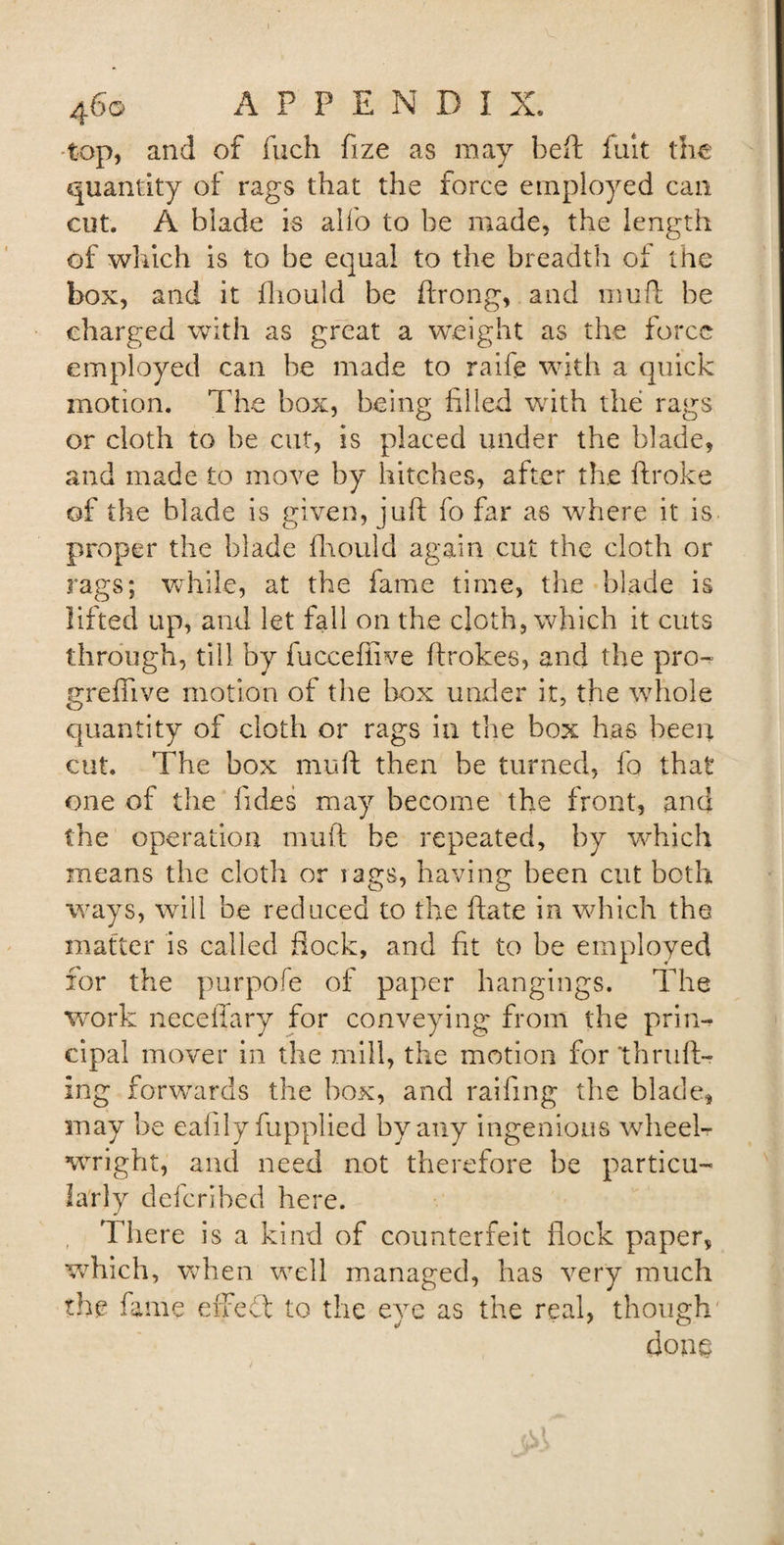 top, and of fuch fize as may heft fuit the quantity of rags that the force employed can cut. A blade is alio to be made, the length of which is to be equal to the breadth of the box, and it fhould be ftrong, and muft be charged with as great a weight as the force employed can be made to raife with a quick motion. The box, being filed with the rags or cloth to be cut, is placed under the blade, and made to move by hitches, after the ftroke of the blade is given, juft fo far as where it is proper the blade fhould again cut the cloth or rags; while, at the fame time, the blade is lifted up, and let fall on the cloth, which it cuts through, till by fucceffive ftrokes, and the pro- greflive motion of the box under it, the whole quantity of cloth or rags in the box has been cut. The box muft then be turned, fo that one of the Tides may become the front, and the operation muft be repeated, by which means the cloth or rags, having been cut both ways, will be reduced to the ftate in which the matter is called flock, and fit to be employed for the purpofe of paper hangings. The work necefiary for conveying from the prin¬ cipal mover in the mill, the motion for thruft- ing forwards the box, and railing the blade, may be eafily fupplied by any ingenious wheel¬ wright, and need not therefore be particu¬ larly defer]bed here. , There is a kind of counterfeit flock paper, which, when well managed, has very much the fame effedt to the eye as the real, though done