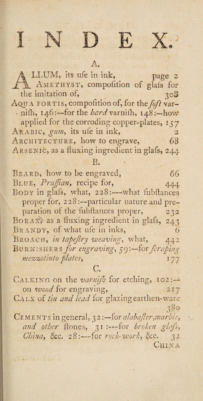 A. A LLUM, its ufe in ink, page z j~%, Amethyst, compolition of glafs for the imitation of, 308 Aqua fortis, compofition of, for thefoft var- • nifh, 146:—for the hardvarnifh, 148:—how applied for the corroding copper-plates, 157 Architecture, how to engrave, 68 Arsenic, as a fluxing ingredient in glafs, 244 E. Beard, how to be engraved, 66 Blue, Prujfian, recipe for, 444 Body in glafs, what, 228:—what fubftances proper for, 228particular nature and pre¬ paration of the fubftances proper, 232 Borax, as a fluxing ingredient in glafs, 243 Brandy, of what ufe in inks, 6 Broach, in tapejlry weaving, what, 442 Burnishers for engra ving, 5 9: ~fo r fcraping mezzo tin to plates, 177 C. Calking on the varnifto for etching, 102:— on wood for engraving, 217 Calx of tin and lead for glazing earthen-ware . 380 Cements in general, 32 .•—for alabafter,marble, and other Hones, 31 —for broken ghfs, China, &amp;c. 28for rock-work, &amp;c. 32 China 6