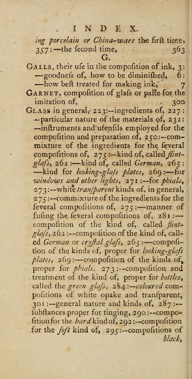 ing -porcelain or China-ware the firft time* 357: “the fecond time, 363 G. Galls, their ufe in the compofition of ink, 3: —goodnefs of, how to be diminifhed, 6: —how belt treated for making ink/ 7 Garnet, compofition of glafs or paife for the imitation of, 300 Glass in general,* 223:—ingredients of, 227 : —particular nature of the materials pf, 232: —inftruments and'ufenfils employed for the compofition and preparation of, 250:—com¬ mixture of the ingredients for the feveral compofitions of, 275 kind of, called flint- glafs, 262 ;—kind ofr called German, 265 : —kind for looking-glajs plates, 269 :—for windows and other lights, 271 :—for phials, 273white tranfparent kinds of, in general, 275commixture of the ingredients for the feveral compofitions of, 275 :—manner of fufing the feveral compofitions of, 281 :— compofition of the kind of, called flint- glafs,-262 -.—compofition of the kind of, call¬ ed German or cryflal glafs, 265:—compofi¬ tion of the kinds of, proper for looking-glafs plates, 269:—compofition of the kinds ofv proper for phials, 273 -compofition and treatment of the kind of, proper for bottles, called the green glafs, 28^'.--coloured com¬ pofitions of white opake and tranfparent, 301 general nature and kinds of, 287 :— fubftances proper for tinging, 290 :--compo- fitionfor the hard kind of, 292compofition for the foft kind of, 295compofitions of black,