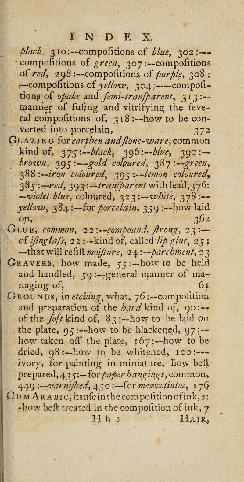 V INDEX. Mack, 310:—compofitions of blue, 302:—“ ' compofitions of green, 307 .-—compofitions of red, 298 compofitions of purple, 308 ; r—compofitions of yellow, 304:-compofi¬ tions of opake and femi-i ra nfparent, 313:— manner of fufing and vitrifying the feve- ral compofitions of, 318:—howto be con¬ verted into porcelain, 372 Cl a z i n g for earthen andjlone-ware, common kind of, 375 blacky 396 '.—blue, 390 :— brown, 395 :—gold.' coloured, 387 green, 388:- •iron coloured, 395 :—lemon coloured^ 38 5- red, 39y.~~tranjparent with lead^yfi: —violet blue, coloured, 323 ;—white, 378 :— yellow, 384:—for porcelain, 359 how laid ^ * 362 'Glue, common, 22:—compound, jlrong, 23:—&gt; of ifinglafs, 22:—kind of, called Up glue, 25 ; —that will refill moijlure, 24 '.—parchment, 23 Gravers, how made, 55how to be held and handled, 59general manner of ma¬ naging of, 61 Grounds, in etching, what* 76;—composition and preparation of the hard kind of, 90:-- of the foft kind of, 83 how to be laid on the plate, 95:—how to be blackened, 97:— how taken off the plate, 167;—hqw to be dried, 98how to be whitened, 100:— ivory, for painting in miniature, Flow be(l prepared , 435:—fo xpaper hangings, com mon, 449 varnijhed, 430for me%%otintos, 176 G u m A R A BI c, itsufe in thc com pofi ti on of i nk, 2: -how heft treated in the compofition of ink, 7