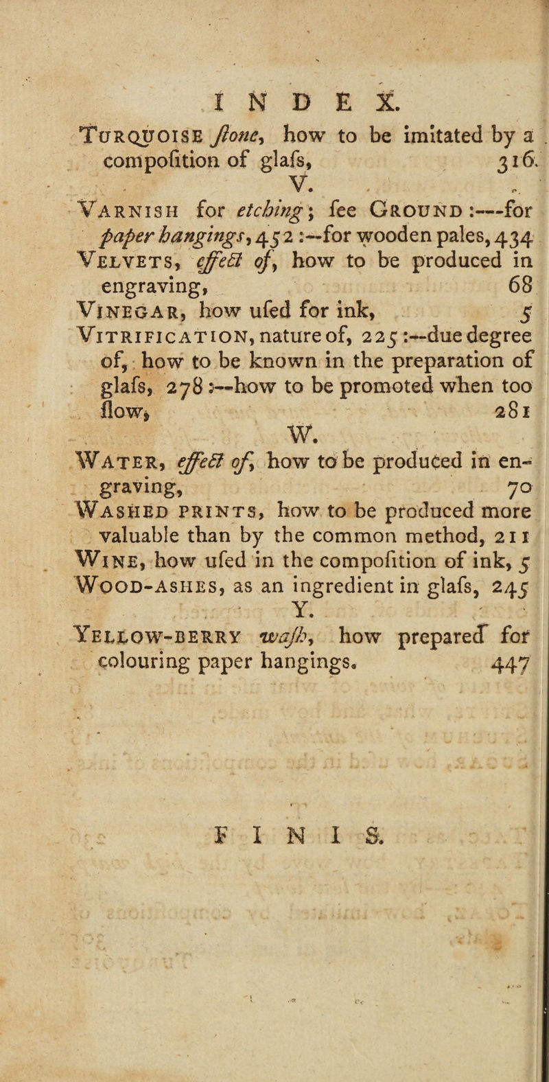 Turquoise Jlone, how to be imitated by a compofition of glafs, 316\ V. Varnish for etchings fee Ground:—for paper hangings, 452 for wooden pales, 434 Velvets, cffeEt oj\ how to be produced in engraving, 68 Vinegar, how ufed for ink, 5 Vitrification, nature of, 225due degree of, how to be known in the preparation of glafs, 278 5—how to be promoted when too flow, 281 W. Water, ejfeEt of, how to be produced in en- graving, 70 Washed prints, how to be produced more valuable than by the common method, 211 Wine, how ufed in the compofition of ink, 5 Wood-ashes, as an ingredient in glafs, 245 Y. / • Yellow-berry wajb&gt; how preparedf for colouring paper hangings, 447 FINIS.