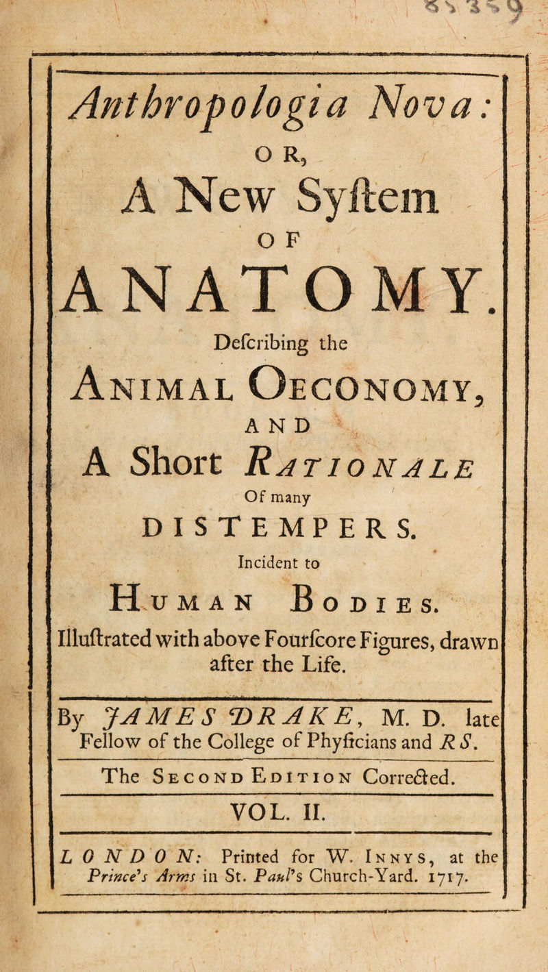 . Anthropologia Nova: A New Syftem ANATOMY. Defcribing the Animal Oeconomy, AND A Short Rat 10nale Of many DISTEMPERS. Incident to Hu man Bodies. Illuftrated with above Fourfcore Figures, drawn after the Life. By JAMES T)R A K E, M. D. late Fellow of the College of Phyficians and R S. The Second Edition Corre&amp;ed. VOL. II. L 0 N D 0 N: Printed for W. Innys, at the j Prince's Arms in St. Paul's Church-Yard. 1717.