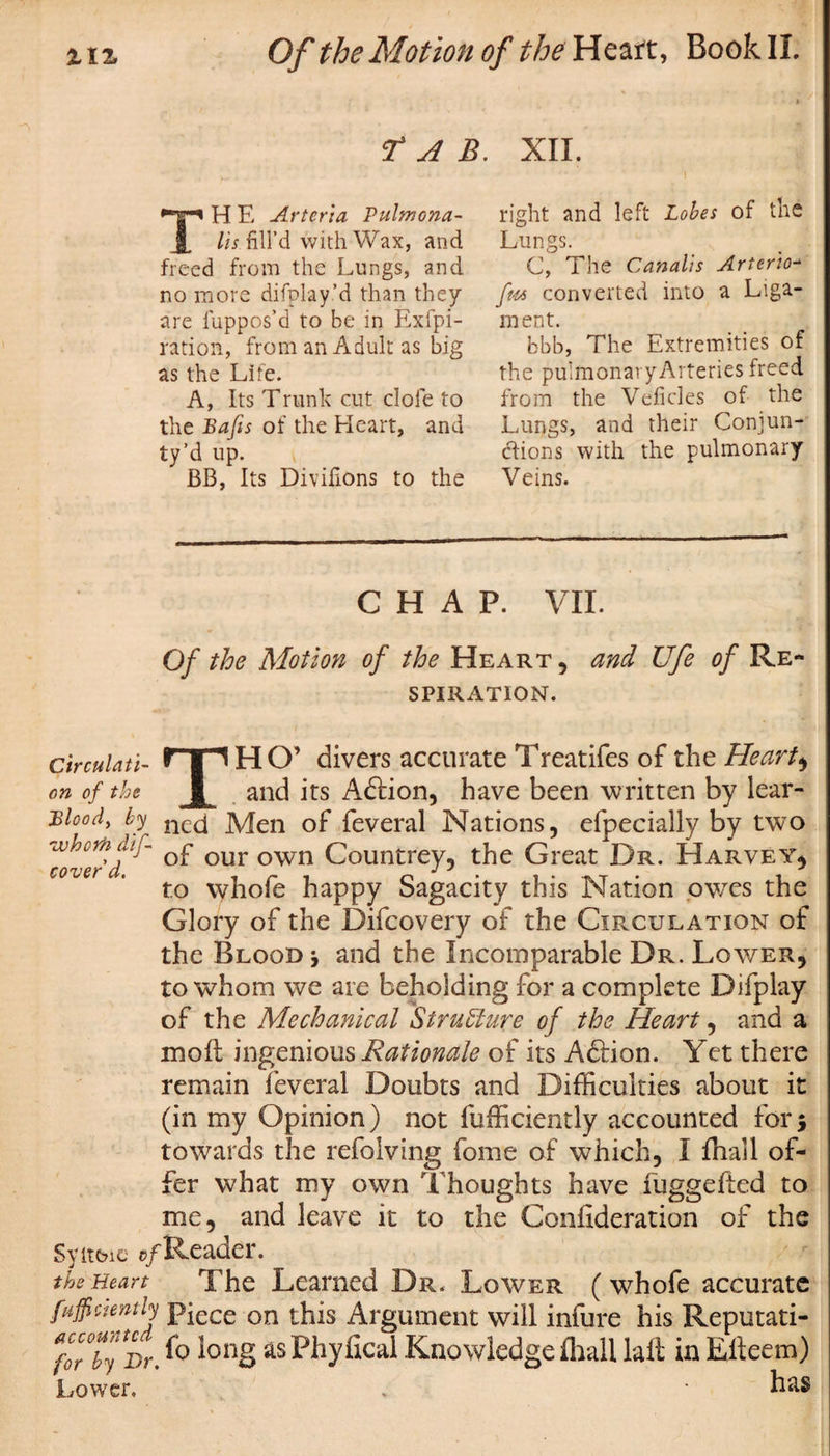 r A B. XII. i TH E Arteria Pulmona- lis fill’d with Wax, and freed from the Lungs, and no more difplay’d than they are fuppos’d to be in Exfpi- ration, from an Adult as big as the Life. A, Its Trunk cut dole to the Bafts of the Heart, and ty’d up. BB, Its Divilions to the right and left Lobes of the Lungs. C, The Canalis Arterio- ft4s converted into a Liga¬ ment. bbb, The Extremities of the pulmonaryArteries freed from the Veficles of the Lungs, and their Conjun¬ ctions with the pulmonary Veins. CHAP. VII. Of the Motion of the Heart, and Ufe of Re¬ spiration. circulati- fTI H O’ divers accurate Treatifes of the Hearty on of the and its Adiion, have been written by lear- Bloody by necj Men of feveral Nations, efpecially by two whcrhdtf Qp our own Countrey, the Great Dr. Harvey* to whofe happy Sagacity this Nation owTes the Glory of the Difcovery of the Circulation of the Blood \ and the Incomparable Dr. Lower, to whom we are beholding for a complete Difplay of the Mechanical Structure of the Heart, and a mofl: ingenious Rationale of its Adiion. Yet there remain feveral Doubts and Difficulties about it (in my Opinion) not fufficiently accounted for5 towards the refolving fonie of which, I fhall of¬ fer what my own Thoughts have fuggefted to me, and leave it to the Confideration of the Syitbic ©/Reader. the Heart The Learned Dr. Lower (whofe accurate fuffiaently pjece on this Argument will infure his Reputati- for°by Dr. &amp; ^ong asPhyfical Knowledge fhall laft in Efteem) Lower. , * has