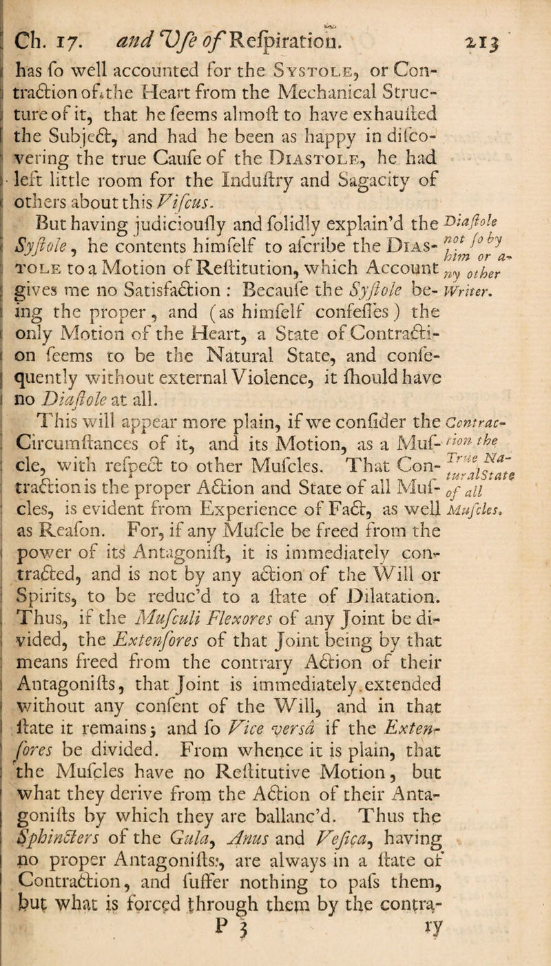 1! has fo well accounted for the Systole, or Con- 1 traCtion ofthe Heart from the Mechanical Struc- , tureofit, that he feems almoH to have exhausted I the SubjeCt, and had he been as happy in dilco- vering the true Caufe of the Diastole, he had ;; left little room for the Indufhy and Sagacity of others about this Vi feus. But having judicioufly and folidly explain’d the Sy foie, he contents himfelf to aferibe the Dias- W y) ry tole to a Motion of ReHitution, which Account^ ot^er gives me no Satisfaction : Becaufe the Syftole be- Writer. ing the proper, and (as himfelf confefies) the S only Motion of the Heart, a State of Contrafti- J on feems to be the Natural State, and confe- I quently without external Violence, itfhouldhave 1 no Diet(iole at all. j This will appear more plain, if we confider the Ccntrac- : Circumftances of it, and its Motion, as a Muf- non the j cle, with refpect to other Mufcles. That Con- traction is the proper ACtion and State of all Muf- 0f au j cles, is evident from Experience of Fa&lt;5t, as well Mufcles. as Reafon. For, if any Mufcle be freed from the l power of its! AntagoniH, it is immediately coi&gt; tra&amp;ed, and is not by any action of the Will or Spirits, to be reduc’d to a lhate of Dilatation, j Thus, if the Mufculi Flexores of any Joint be di¬ vided, the Extenfores of that Joint being by that means freed from the contrary Aftion of their 1 Antagonilts, that. Joint is immediately.extended without any confent of the Will, and in that Hate it remains &gt; and fo Vice versa if the Extern fores be divided. From whence it is plain, that ! the Mufcles have no Reilitutive Motion, but ! what they derive from the ACtion of their Anta- | gonitis by which they are ballanc’d. Thus the Sphincters of the Gula, Anus and Vefica, having ! no proper Antagonills.*, are always in a Hate of | Contraction, and fuffer nothing to pafs them, but what is forced through them by the contra- r P3 ry