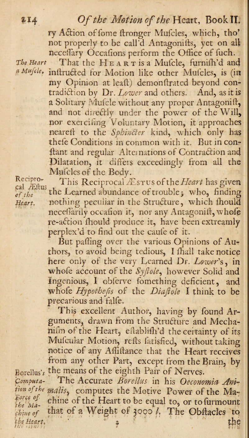 xi4 The Heart a Mufcle9 Recipro¬ cal iEftus of the J Heart. BorellusV Computa¬ tion of the forfe of ihe Ma¬ chine of tne Heart* /•V. -iK;/ ; . Of the Motion of the Heart, Book II, ry ACtion of fome ftronger Mufcles, which, tho’ not properly to be call’d Antagonists, yet on all neceffary Occaflons perform the Office of fuch. That the H e a r t is a Mufcle, furnifh’d and inftru&amp;ed for Motion like other Middles, is (in my Opinion at leaf!) demonstrated beyond con¬ tradiction by Dr. Lower and others. And, as it is a Solitary Mufcle without any proper Antagonist, and not direCtly under the power of the Will, nor exercising Voluntary Motion, it approaches neareit to the Sphincter kind, which only has thefe Conditions in common with it. But in con¬ stant and regular Alternations of Contraction and Dilatation, it diffeis exceedingly from all the Mufcics of the Body. This Reciprocal Aistus of the Heart has given the Learned abundance of trouble 5 who, finding nothing peculiar in the Structure, which Should neceffiariiy occasion it, nor any Antagonist, whofe re-aCtion Should produce it, have been extreamly perplex’d to find out the caufe of it. But paffing over the various Opinions of Au¬ thors, to avoid being tedious, I Shall take notice here only of the very Learned Dr. Lower's, in whofe account of the Syfiole, however Solid and Ingenious, I obferve Something deficient, and whofe Hypothefis of the Diaftole I think to be precarious and falfe. This excellent Author, having by found Ar¬ guments, drawn from the Structure and Mecha¬ nism of the Heart, eftablifh’d the certainty of its Mufcular Motion, reSts latisfied, without taking notice of any AffiStance that the Heart receives from any other Part, except from the Brain, by the means of the eighth Pair of Nerves. The Accurate Borellus in his Oeconomia Anh watts, computes the Motive Power of the Ma¬ chine of the Heart to be equal to, or to Surmount that of a Weight of zooo h The Obstacles to i • t. *• •' . \ ; '■ t ' ' ■* &lt; -•* * * 4 * &amp;’ v ' V A-U ^ t i i V