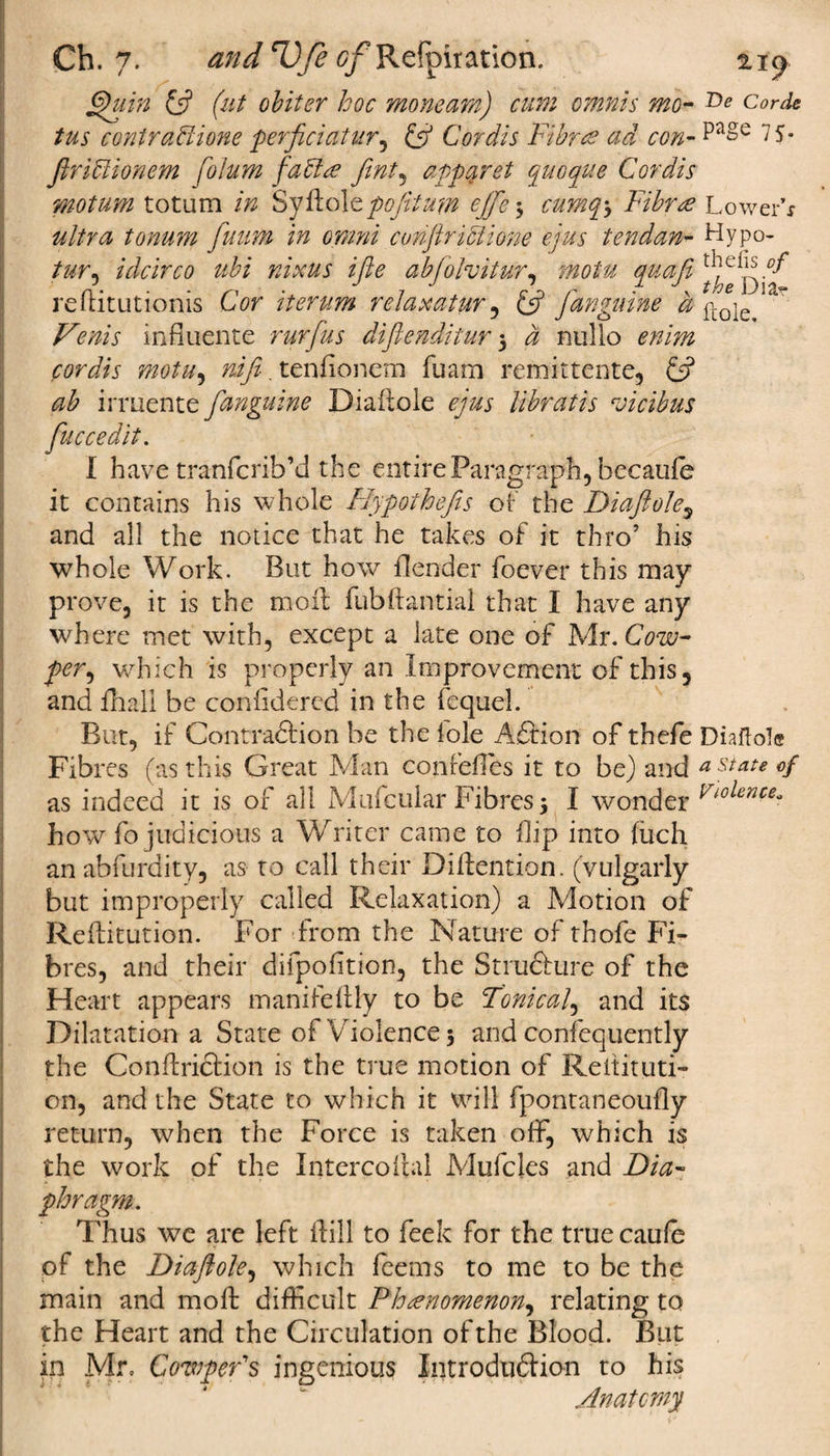 Ch. 7. and rV/e e/’Refpitation. ftpuin {ft (ut obiter hoc moneam) cum omnis mo- :De to cmtraHione perficiatur, £5? Cordis Fibres ad con- 7 S- Jlribtionem foJum fables fint, apparel quoque Cordis motum totum SyHoIe^tyfto# ejfte5 cum^ Fibree Lower’* tonum fuum in omni conftriciione ejus tendan- Hypo- to, idcirco ubi nixus ifte abjolvitur, motu quafi reftitutionis Cor iterum relaxaturq {ft [anguine a f[0je influence rurftus difienditur 5 a nullo mFz cordis motu, nifi. tenfionem fuam remittente, £5? irruente [anguine Diaftole ejus libratis roicibus ftuccedit. I have tranfcrib’d the entire Paragraph, becaufe it contains his whole Hypothefis of the Diaftole, and all the notice that he takes of it thro’ his whole Work. But how {lender foever this may prove, it is the moil fubftantial that I have any where met with, except a late one of Mr. Cow- per, which is properly an Improvement of this, and fhall be coniidered in the fequel. But, if Contra&amp;ion be the foie Afirion of thefe Diaftole Fibres (as this Great Man confeftes it to be) and estate of as indeed it is of all Mufcular Fibres 5 I wonder Violence* how fo judicious a Writer came to flip into jfuch an abfurdity, as to call their Diilention. (vulgarly but improperly called Relaxation) a Motion of Reftitution. For from the Nature of thofe Fi¬ bres, and their difpoiition, the Stru&amp;ure of the Heart appears manifeftly to be Tonical, and its Dilatation a State of Violence 3 and confequently the Conffriclion is the true motion of Reltituti- on, and the State to which it will fpontaneoufly return, when the Force is taken off, which is the work of the Intercoftal Mufcles and Dia¬ phragm. Thus we are left Hill to feek for the true caufe of the Diaftole, which feems to me to be the main and moffc difficult Phenomenon, relating to the Heart and the Circulation of the Blood. But in Mr. CowpeFs ingenious Introduction to his Anatomy