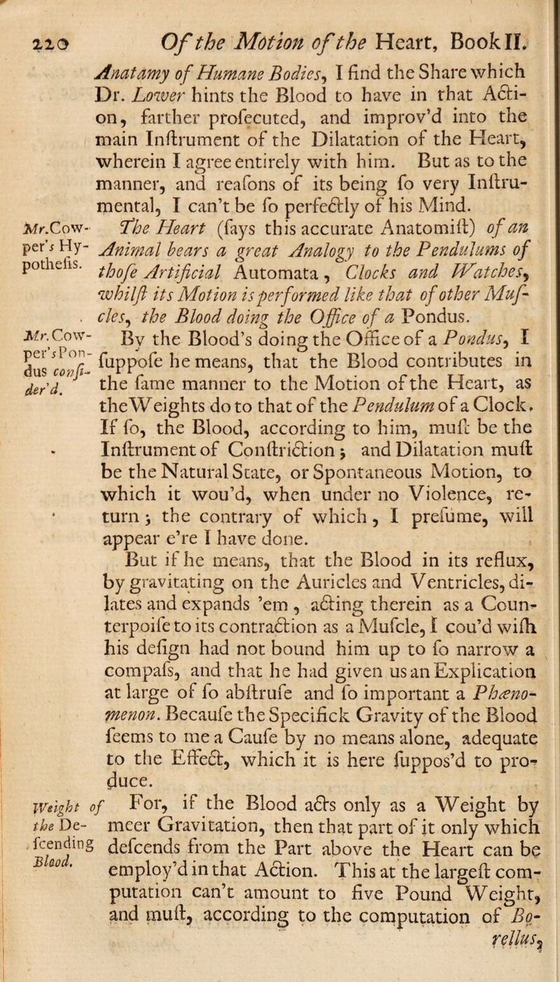 Anatamy of Humane Bodies, I find the Share which Dr. Lower hints the Blood to have in that Acti¬ on, farther profecuted, and improv’d into the main Inftrument of the Dilatation of the Heart, wherein I agree entirely with him. But as to the manner, and reafons of its being fo very Inftru- mental, I can’t be fo perfectly of his Mind. tAr. Cow- Lh e Heart (fays this accurate Anatomift) of an per s Hy- Animal bears a great Analogy to the Pendulums of potheiis. tj0Q^e Artificial Automata, Clocks and Watches, whilft its Motion is performed like that of other Muff . cles, the Blood doing the Office of a Pondus. Mr.Cow- By the Blood’s doing the Office of a Pondus, I dus o&gt;7/T ftippofe means, that the Blood contributes in der'd.' the fame manner to the Motion of the Heart, as the Weights do to that of the Pendulum of a Clock, If fo, the Blood, according to him, mull be the Inftrument of Conftridtionj and Dilatation muft be the Natural State, or Spontaneous Motion, to which it wou’d, when under no Violence, re- * turn, the contrary of which, I prefume, will appear e’re I have done. But if he means, that the Blood in its reflux, by gravitating on the Auricles and Ventricles, di¬ lates and expands ’em , adiing therein as a Coum terpoife to its contraction as a Mufcle, 1 cou’d with his defign had not bound him up to fo narrow a compafs, and that he had given us an Explication at large of fo abftrufe and fo important a Pheno¬ menon. Becaufe the Specifick Gravity of the Blood feems to me a Caufe by no means alone, adequate to the Effect, which it is here fuppos’d to pro¬ duce. Weight of For, if the Blood adh only as a Weight by the De- meet Gravitation, then that part of it only which fcending defcends from the Part above the Heart can be B &amp;0 ’ employ’d in that Adtion. This at the largeft com¬ putation can’t amount to five Pound Weight, and muft, according to the computation of Bo- rellus?