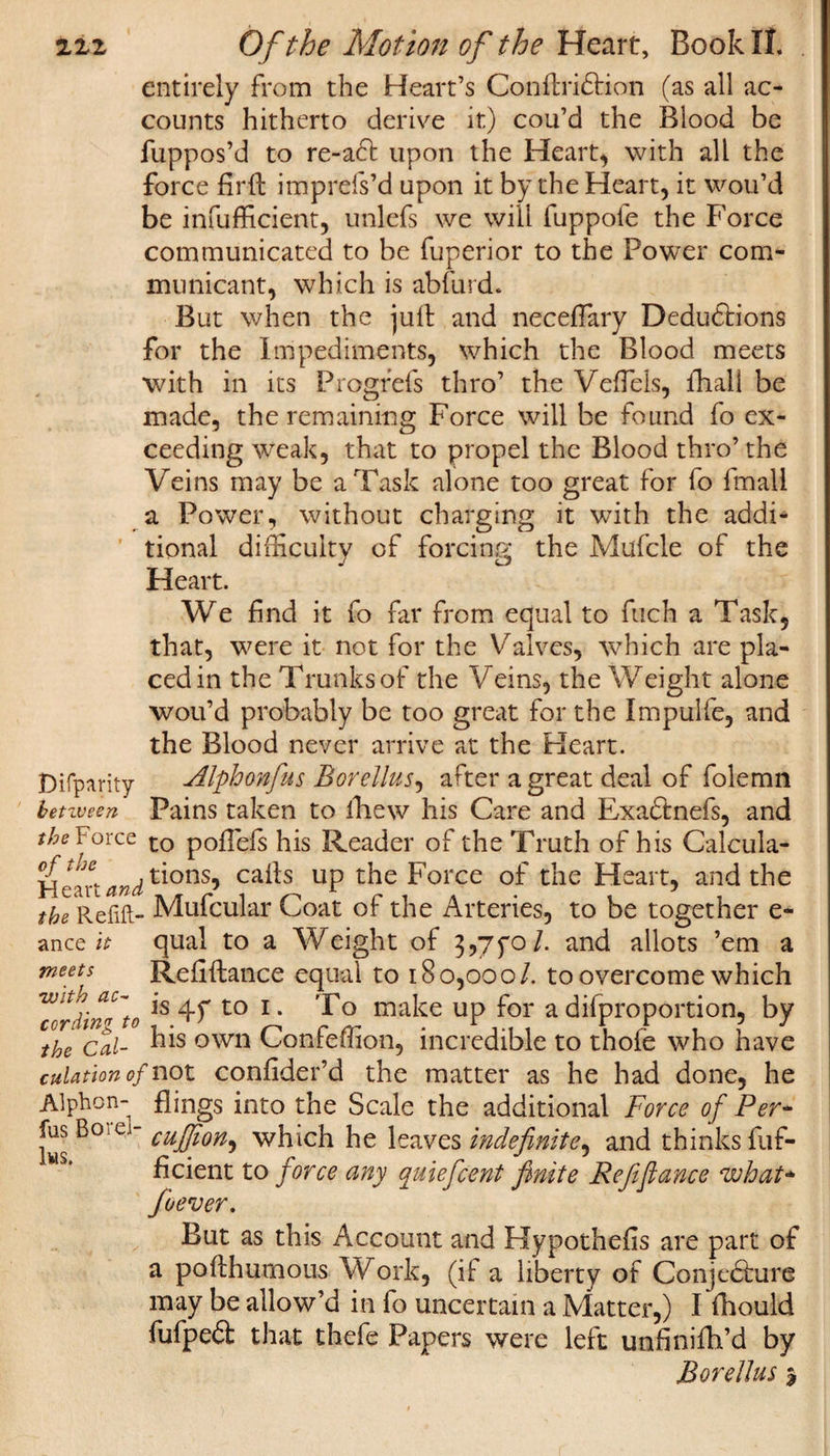 entirely from the Heart’s ConftriCtion (as all ac¬ counts hitherto derive it) cou’d the Blood be fuppos’d to re-a6t upon the Heart, with all the force firfi: imprefs’d upon it by the Heart, it wou’d be infufficient, unlefs we will fuppofe the Force communicated to be fuperior to the Power com¬ municant, which is abfurd. But when the jull and neceffary Deductions for the Impediments, which the Blood meets with in its Progfefs thro’ the VefTels, lliall be made, the remaining Force will be found fo ex¬ ceeding weak, that to propel the Blood thro’ the Veins may be a Task alone too great for fo fmali a Power, without charging it with the addi¬ tional difficulty of forcing the Mufcle of the Heart. We find it fo far from equal to fuch a Task, that, were it not for the Valves, which are pla¬ ced in the Trunks of the Veins, the Weight alone wou’d probably be too great for the Impulfe, and the Blood never arrive at the Heart. Disparity Alphonfus Borellus, after a great deal of folemn benveen Pains taken to ihew his Care and ExaCtnefs, and the Force to pofiefs his Reader of the Truth of his Calcula- Hcan and ti°ns5 ca#s UP the Force of the Heart, and the the Refill- Mufcular Coat of the Arteries, to be together e~ anctit qual to a Weight of 3,7yo/. and allots ’em a meets Refinance equal to 180,000/. to overcome which Hordin^to ls 4f t0 1 • Bo make up for a difproportion, by the Cal- kis own Confeffion, incredible to thole who have culation of not confider’d the matter as he had done, he Alpbon- flings into the Scale the additional Force of Per- Iws B° C  cuJfon) which he leaves indefinite, and thinks fuf- ficient to force any quiefcent finite Refinance what* foever. But as this Account and Hypothefis are part of a pofthumous \V ork, (if a liberty of Conjecture may be allow’d in fo uncertain a Matter,) I Ihould fufpeCt that thefe Papers were left unfinifh’d by Boretlus $